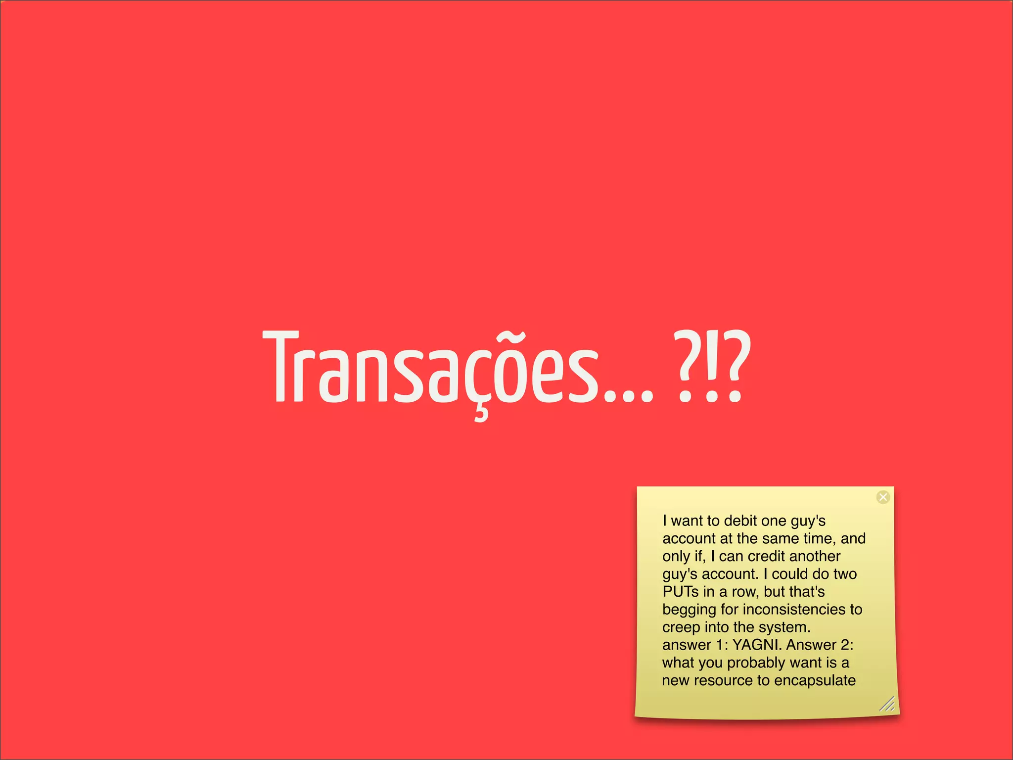 Transações... ?!?
             I want to debit one guy's
             account at the same time, and
             only if, I can credit another
             guy's account. I could do two
             PUTs in a row, but that's
             begging for inconsistencies to
             creep into the system.
             answer 1: YAGNI. Answer 2:
             what you probably want is a
             new resource to encapsulate
 