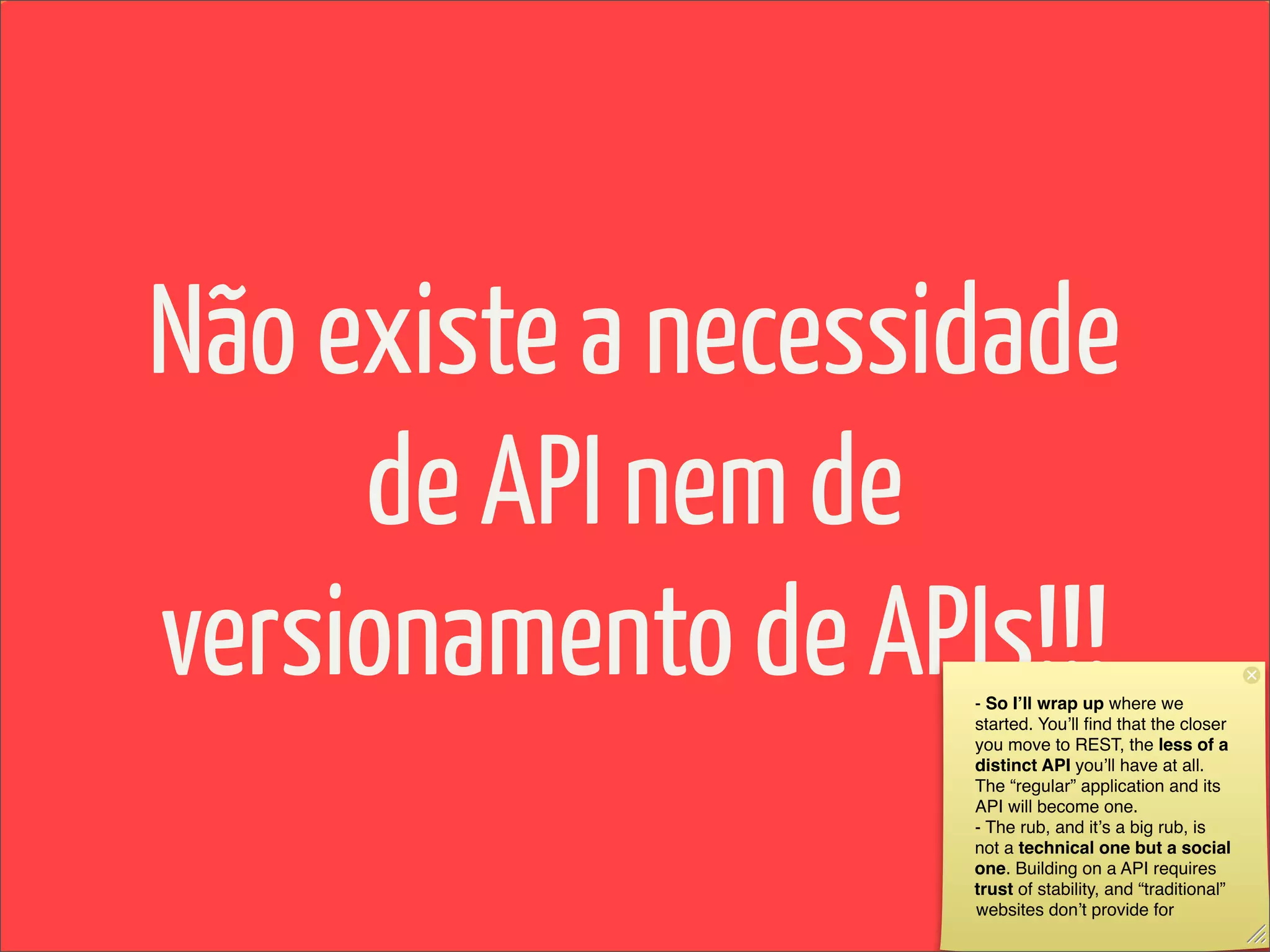 Não existe a necessidade
     de API nem de
versionamento de APIs!!!
                    - So Iʼll wrap up where we
                    started. Youʼll ﬁnd that the closer
                    you move to REST, the less of a
                    distinct API youʼll have at all.
                    The “regular” application and its
                    API will become one.
                    - The rub, and itʼs a big rub, is
                    not a technical one but a social
                    one. Building on a API requires
                    trust of stability, and “traditional”
                    websites donʼt provide for
 