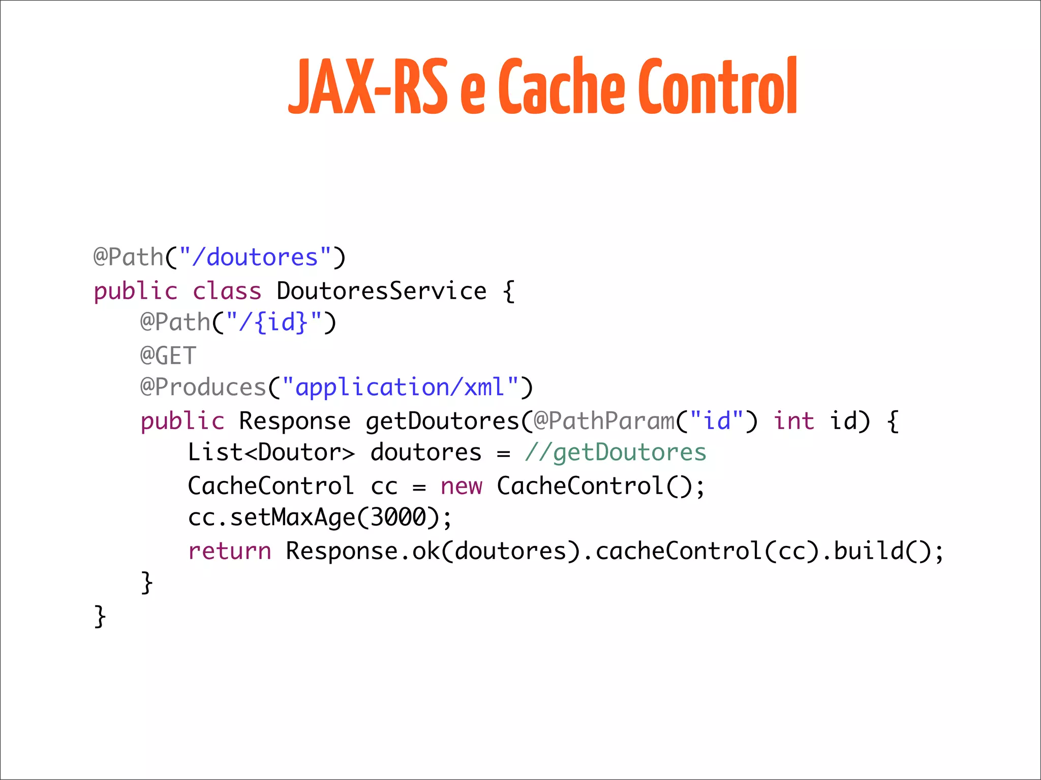 JAX-RS e Cache Control
@Path("/doutores")
public class DoutoresService {
	 @Path("/{id}")
	 @GET
	 @Produces("application/xml")
	 public Response getDoutores(@PathParam("id") int id) {
	 	 List<Doutor> doutores = //getDoutores
	 	 CacheControl cc = new CacheControl();
	 	 cc.setMaxAge(3000);
	 	 return Response.ok(doutores).cacheControl(cc).build();
	 }
}
 