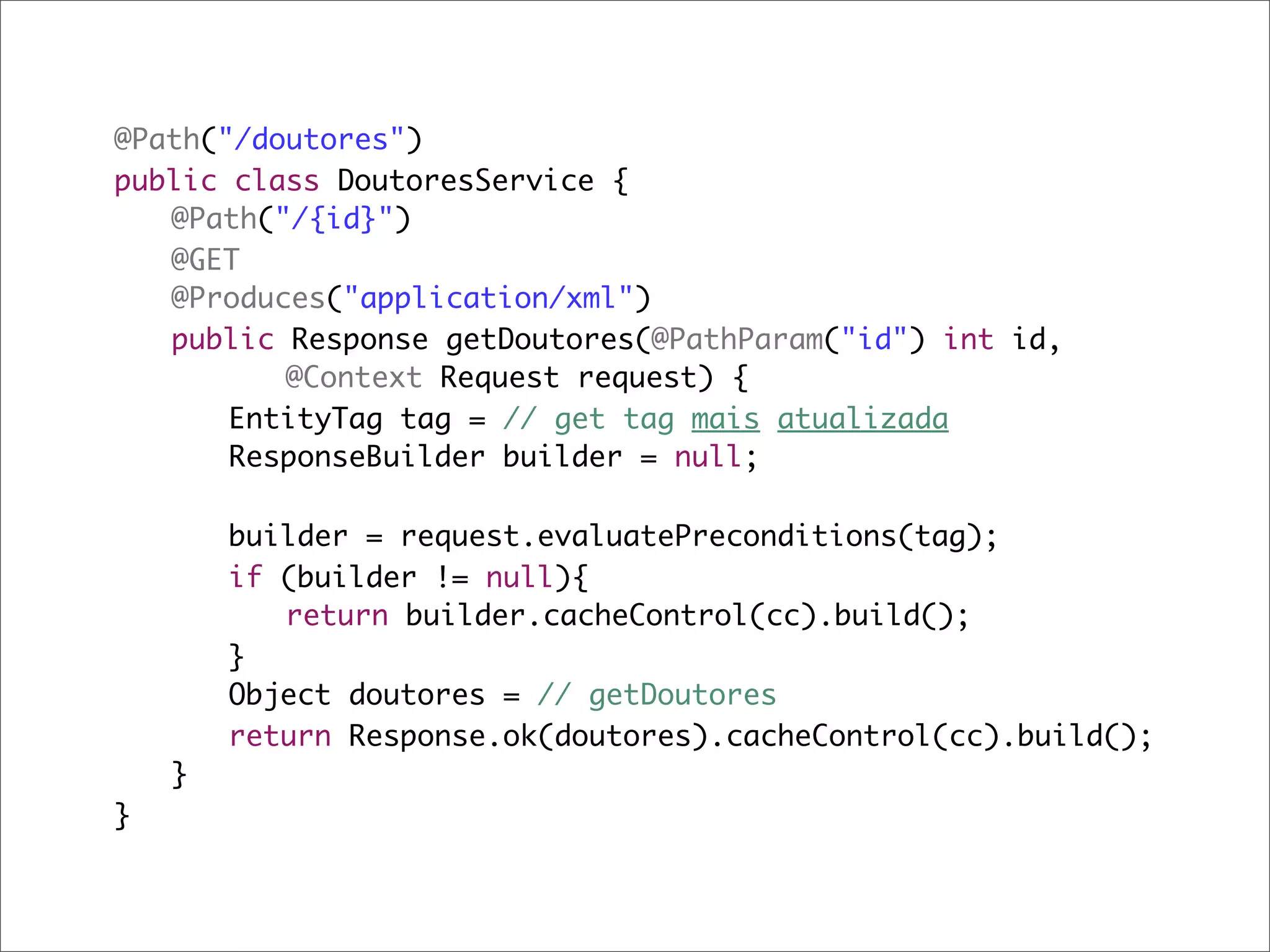 @Path("/doutores")
public class DoutoresService {
	 @Path("/{id}")
	 @GET
	 @Produces("application/xml")
	 public Response getDoutores(@PathParam("id") int id,
	 	 	 @Context Request request) {
	 	 EntityTag tag = // get tag mais atualizada
	 	 ResponseBuilder builder = null;

	   	   builder = request.evaluatePreconditions(tag);
	   	   if (builder != null){
	   	   	 return builder.cacheControl(cc).build();
	   	   }
	   	   Object doutores = // getDoutores	
	   	   return Response.ok(doutores).cacheControl(cc).build();
	   }
}
 
