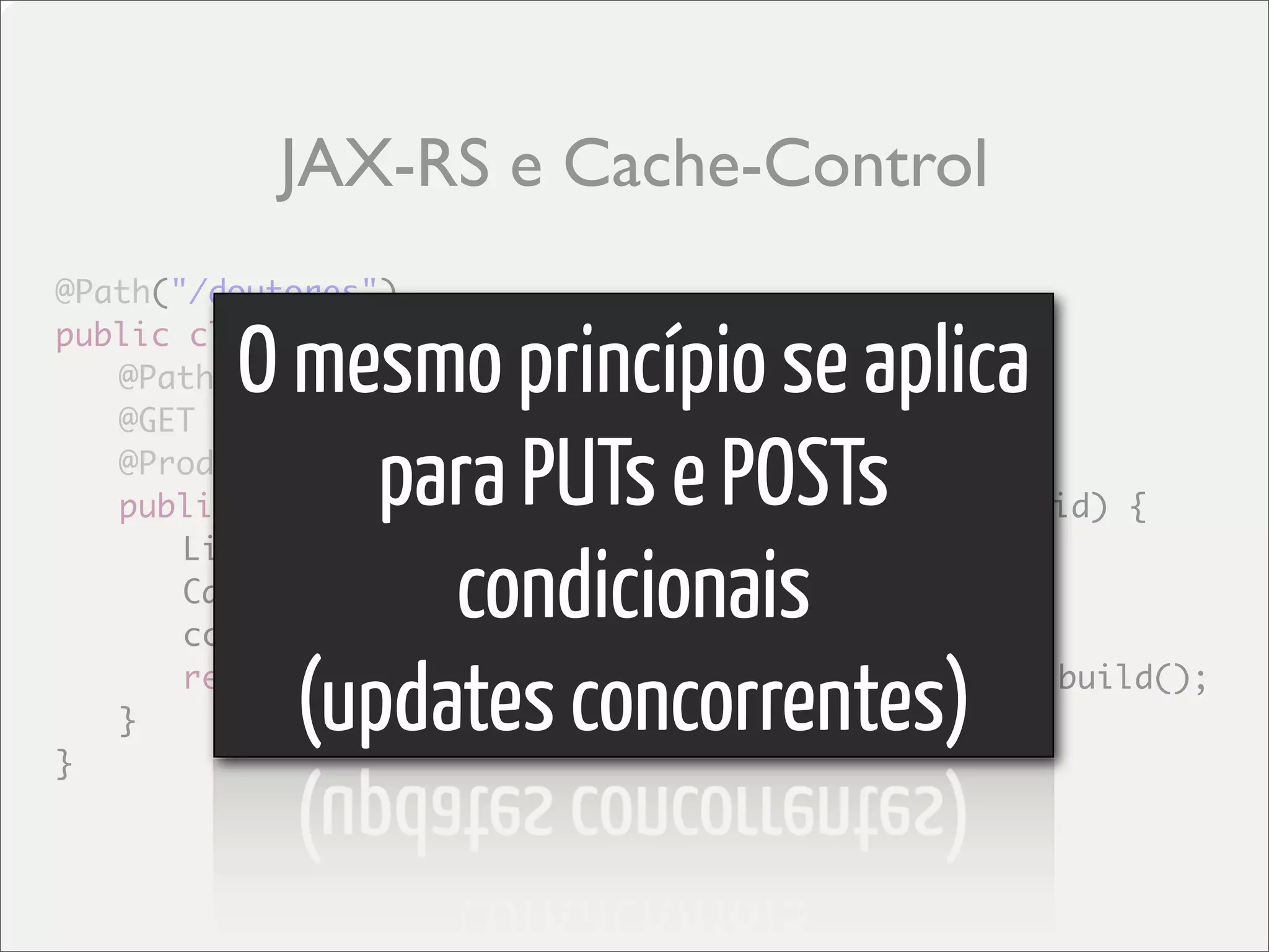 JAX-RS e Cache-Control
@Path("/doutores")

         O mesmo princípio se aplica
public class DoutoresService {
	 @Path("/{id}")
	 @GET

              para PUTs e POSTs
	 @Produces("application/xml")
	 public Response getDoutores(@PathParam("id") int id) {


                condicionais
	 	 List<Doutor> doutores = //getDoutores
	 	 CacheControl cc = new CacheControl();
	 	 cc.setMaxAge(3000);

	 }
}
           (updates concorrentes)
	 	 return Response.ok(doutores).cacheControl(cc).build();
 