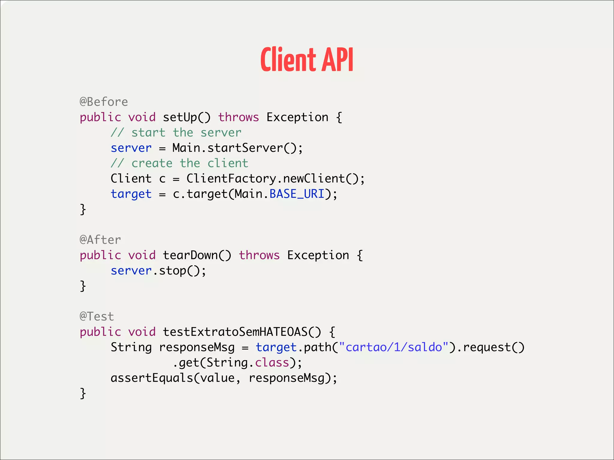 Client API
	   @Before
	   public void setUp() throws Exception {
	   	   // start the server
	   	   server = Main.startServer();
	   	   // create the client
	   	   Client c = ClientFactory.newClient();
	   	   target = c.target(Main.BASE_URI);
	   }

	   @After
	   public void tearDown() throws Exception {
	   	   server.stop();
	   }

	   @Test
	   public void testExtratoSemHATEOAS() {
	   	   String responseMsg = target.path("cartao/1/saldo").request()
	   	   	    	   .get(String.class);
	   	   assertEquals(value, responseMsg);
	   }
 