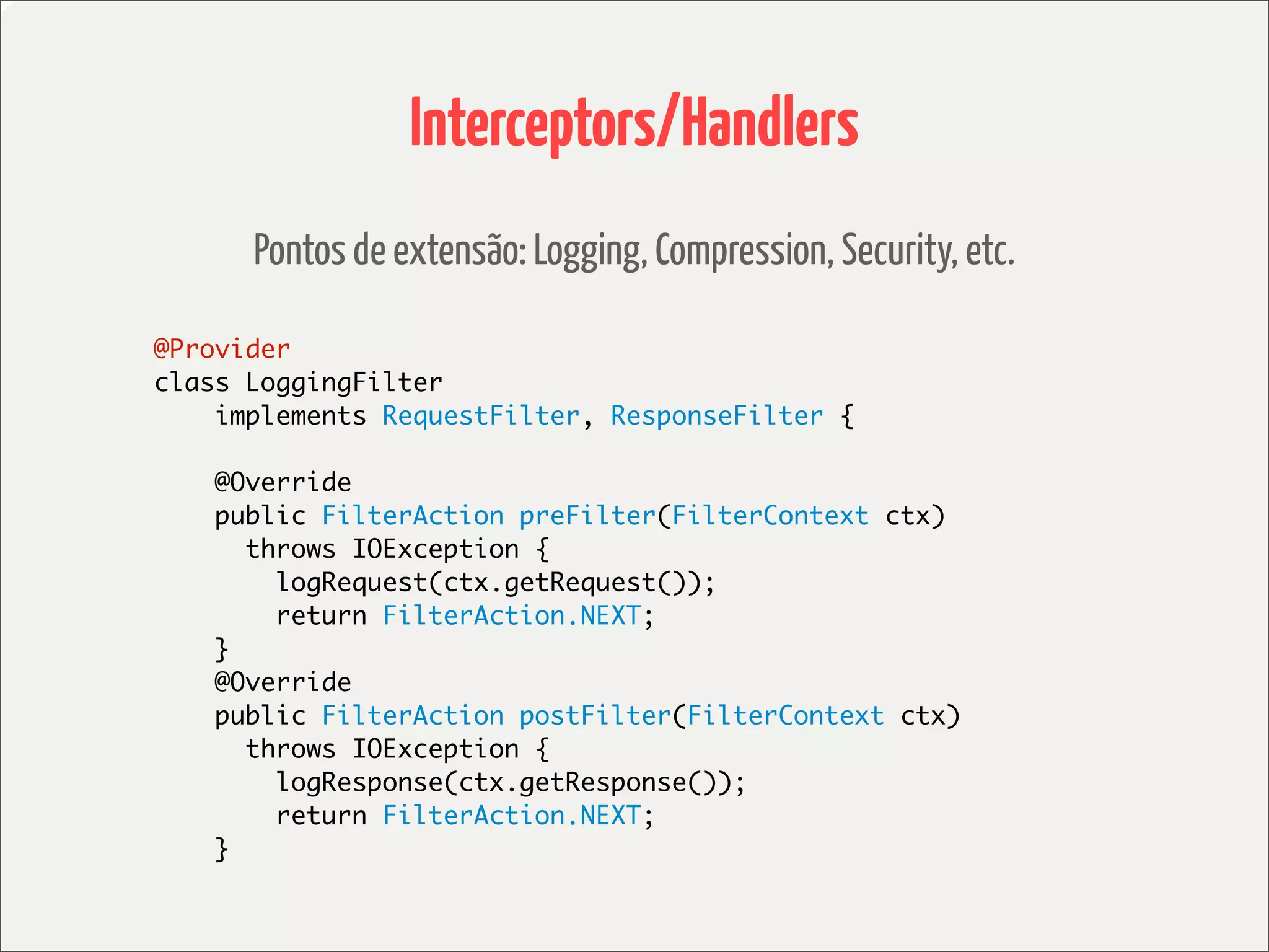 Interceptors/Handlers
      Pontos de extensão: Logging, Compression, Security, etc.

@Provider
class LoggingFilter
    implements RequestFilter, ResponseFilter {

    @Override
    public FilterAction preFilter(FilterContext ctx)
      throws IOException {
        logRequest(ctx.getRequest());
        return FilterAction.NEXT;
    }
    @Override
    public FilterAction postFilter(FilterContext ctx)
      throws IOException {
        logResponse(ctx.getResponse());
        return FilterAction.NEXT;
    }
 