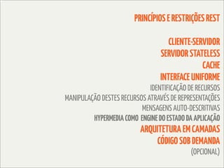 PRINCÍPIOS E RESTRIÇÕES REST

                                    CLIENTE-SERVIDOR
                                 SERVIDOR STATELESS
                                               CACHE
                                 INTERFACE UNIFORME
                             IDENTIFICAÇÃO DE RECURSOS
MANIPULAÇÃO DESTES RECURSOS ATRAVÉS DE REPRESENTAÇÕES
                          MENSAGENS AUTO-DESCRITIVAS
         HYPERMEDIA COMO ENGINE DO ESTADO DA APLICAÇÃO
                          ARQUITETURA EM CAMADAS
                              CÓDIGO SOB DEMANDA
                                           (OPCIONAL)
 