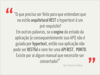 “
“O que precisa ser feito para que entendam que
   no estilo arquitetural REST o hypertext é um
                   pré-requisito?
  Em outras palavras, se a engine do estado da
 aplicação (e consequentemente sua API) não é
 guiada por hypertext, então sua aplicação não
pode ser RESTful e nem ter uma API REST. PONTO.
  Existe por ai algum manual que necessite ser
                   consertado?”
                                Roy Thomas Fielding
 