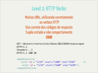 Level 2: HTTP Verbs
      Muitas URIs, utilizando corretamente
                 os verbos HTTP
      Uso correto dos códigos de resposta
      Expõe estado e não comportamento
                       CRUD
GET /doctors/rcmito/slots?date=20121010?status=open
HTTP/1.1
[headers...]
HTTP/1.1 200 OK

<openSlotList>
	 <slot id = “1234” start=”1400” end=”1450”       />
    <slot id = “1234” start=”1600” end=”1650”/>
</openSlotList>
 