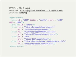 HTTP/1.1 201 Created
Location: http://jogano10.com/slots/1234/appointment
[various headers]

<appointment>
  <slot id = "1234" doctor = "rcmito" start = "1400"
end = "1450"/>
  <patient id = "ederi"/>
  <link rel = "/linkrels/appointment/cancel"
        uri = "/slots/1234/appointment"/>
  <link rel = "/linkrels/appointment/addTest"
        uri = "/slots/1234/appointment/tests"/>
  <link rel = "self"
        uri = "/slots/1234/appointment"/>
  <link rel = "/linkrels/appointment/updateContactInfo"
        uri = "/patients/ederi/contactInfo"/>
</appointment>
 