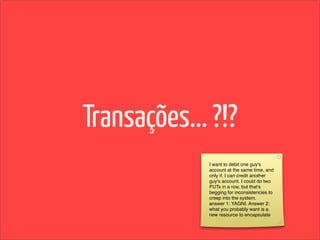 Transações... ?!?
             I want to debit one guy's
             account at the same time, and
             only if, I can credit another
             guy's account. I could do two
             PUTs in a row, but that's
             begging for inconsistencies to
             creep into the system.
             answer 1: YAGNI. Answer 2:
             what you probably want is a
             new resource to encapsulate
 