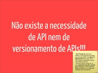 Não existe a necessidade
     de API nem de
versionamento de APIs!!!
                    - So Iʼll wrap up where we
                    started. Youʼll ﬁnd that the closer
                    you move to REST, the less of a
                    distinct API youʼll have at all.
                    The “regular” application and its
                    API will become one.
                    - The rub, and itʼs a big rub, is
                    not a technical one but a social
                    one. Building on a API requires
                    trust of stability, and “traditional”
                    websites donʼt provide for
 