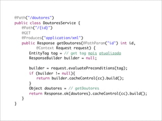 @Path("/doutores")
public class DoutoresService {
	 @Path("/{id}")
	 @GET
	 @Produces("application/xml")
	 public Response getDoutores(@PathParam("id") int id,
	 	 	 @Context Request request) {
	 	 EntityTag tag = // get tag mais atualizada
	 	 ResponseBuilder builder = null;

	   	   builder = request.evaluatePreconditions(tag);
	   	   if (builder != null){
	   	   	 return builder.cacheControl(cc).build();
	   	   }
	   	   Object doutores = // getDoutores	
	   	   return Response.ok(doutores).cacheControl(cc).build();
	   }
}
 