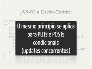 JAX-RS e Cache-Control
@Path("/doutores")

         O mesmo princípio se aplica
public class DoutoresService {
	 @Path("/{id}")
	 @GET

              para PUTs e POSTs
	 @Produces("application/xml")
	 public Response getDoutores(@PathParam("id") int id) {


                condicionais
	 	 List<Doutor> doutores = //getDoutores
	 	 CacheControl cc = new CacheControl();
	 	 cc.setMaxAge(3000);

	 }
}
           (updates concorrentes)
	 	 return Response.ok(doutores).cacheControl(cc).build();
 