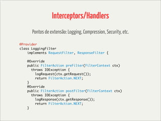 Interceptors/Handlers
      Pontos de extensão: Logging, Compression, Security, etc.

@Provider
class LoggingFilter
    implements RequestFilter, ResponseFilter {

    @Override
    public FilterAction preFilter(FilterContext ctx)
      throws IOException {
        logRequest(ctx.getRequest());
        return FilterAction.NEXT;
    }
    @Override
    public FilterAction postFilter(FilterContext ctx)
      throws IOException {
        logResponse(ctx.getResponse());
        return FilterAction.NEXT;
    }
 