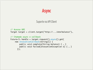 Async

                       Suporte na API Client

// Acesso URI
Target target = client.target("http://.../atm/balance")…

// Chamada async e callback
Future<?> handle = target.request().async().get(
    new InvocationCallback<String>() {
        public void complete(String balance) { … }
        public void failed(InvocationException e) { … }
      });
 