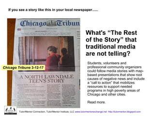 What's “The Rest
of the Story” that
traditional media
are not telling?
If you see a story like this in your local newspaper......
Tutor/Mentor Connection, Tutor/Mentor Institute, LLC www.tutormentorexchange.net http://tutormentor.blogspot.com
Chicago Tribune 3-12-17
Students, volunteers and
professional community organizers
could follow media stories with map-
based presentations that show root
causes of negative news and include
a “call to action” that mobilizes
resources to support needed
programs in high poverty areas of
Chicago and other cities.
Read more.
 