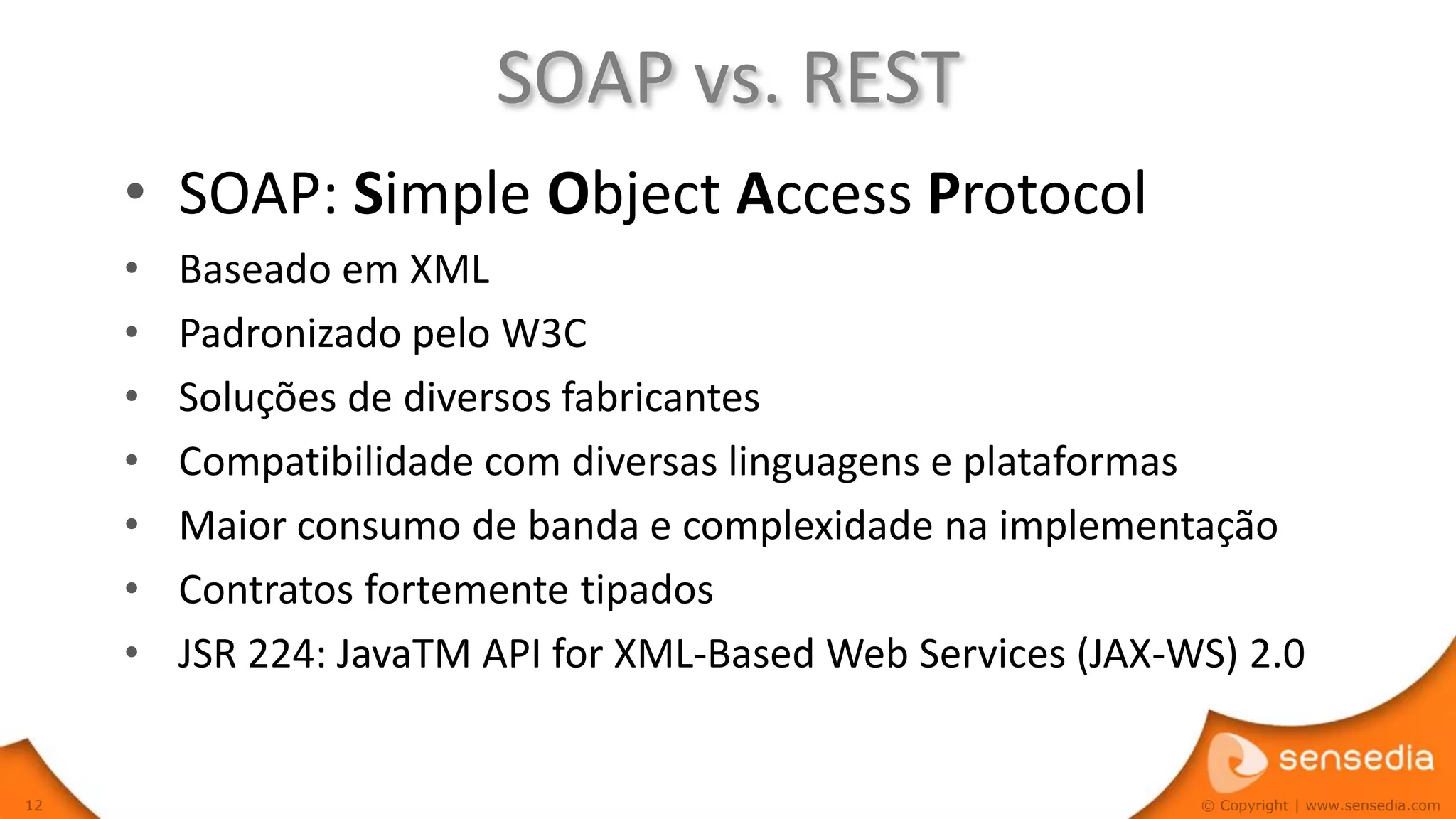 SOAP vs. REST
     • SOAP: Simple Object Access Protocol
     •   Baseado em XML
     •   Padronizado pelo W3C
     •   Soluções de diversos fabricantes
     •   Compatibilidade com diversas linguagens e plataformas
     •   Maior consumo de banda e complexidade na implementação
     •   Contratos fortemente tipados
     •   JSR 224: JavaTM API for XML-Based Web Services (JAX-WS) 2.0


12                                                            © Copyright | www.sensedia.com
 