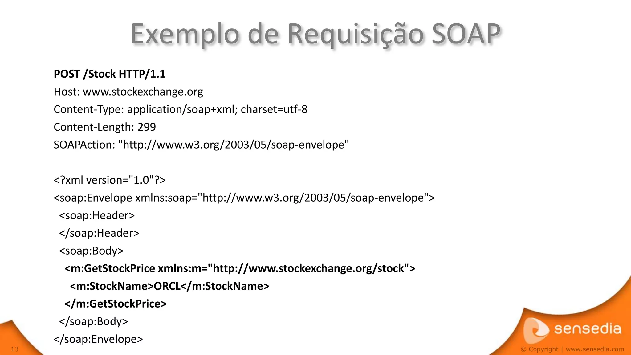 Exemplo de Requisição SOAP
     POST /Stock HTTP/1.1
     Host: www.stockexchange.org
     Content-Type: application/soap+xml; charset=utf-8
     Content-Length: 299
     SOAPAction: "http://www.w3.org/2003/05/soap-envelope"

     <?xml version="1.0"?>
     <soap:Envelope xmlns:soap="http://www.w3.org/2003/05/soap-envelope">
      <soap:Header>
      </soap:Header>
      <soap:Body>
       <m:GetStockPrice xmlns:m="http://www.stockexchange.org/stock">
        <m:StockName>ORCL</m:StockName>
       </m:GetStockPrice>
      </soap:Body>
     </soap:Envelope>
13                                                                          © Copyright | www.sensedia.com
 