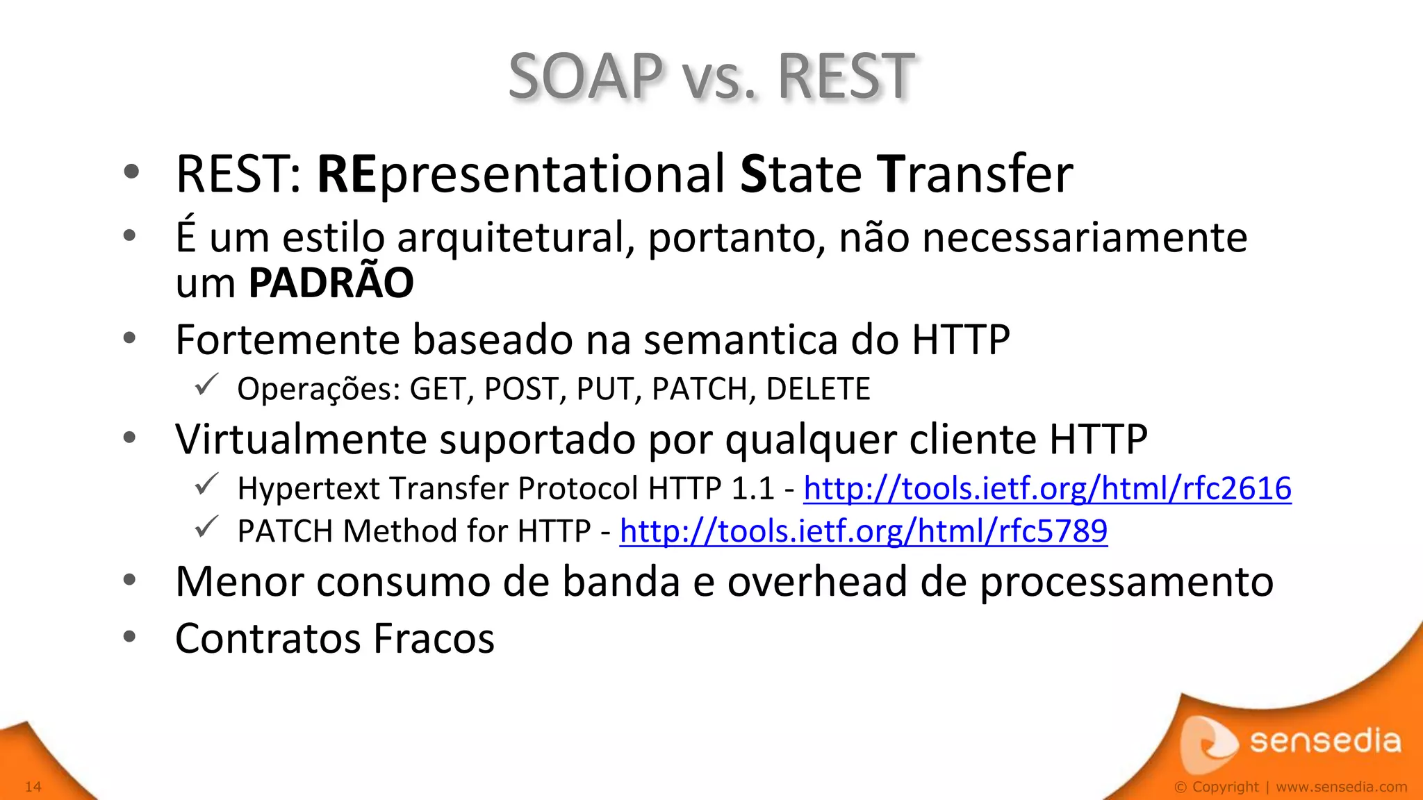 SOAP vs. REST
     • REST: REpresentational State Transfer
     • É um estilo arquitetural, portanto, não necessariamente
       um PADRÃO
     • Fortemente baseado na semantica do HTTP
         Operações: GET, POST, PUT, PATCH, DELETE
     • Virtualmente suportado por qualquer cliente HTTP
         Hypertext Transfer Protocol HTTP 1.1 - http://tools.ietf.org/html/rfc2616
         PATCH Method for HTTP - http://tools.ietf.org/html/rfc5789
     • Menor consumo de banda e overhead de processamento
     • Contratos Fracos

14                                                                        © Copyright | www.sensedia.com
 