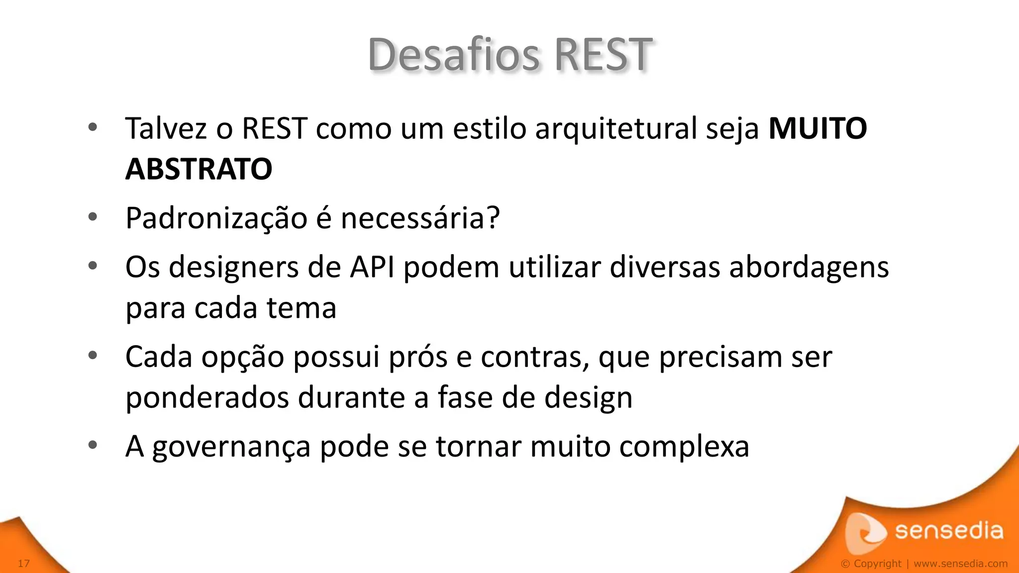 Desafios REST
     • Talvez o REST como um estilo arquitetural seja MUITO
       ABSTRATO
     • Padronização é necessária?
     • Os designers de API podem utilizar diversas abordagens
       para cada tema
     • Cada opção possui prós e contras, que precisam ser
       ponderados durante a fase de design
     • A governança pode se tornar muito complexa


17                                                       © Copyright | www.sensedia.com
 