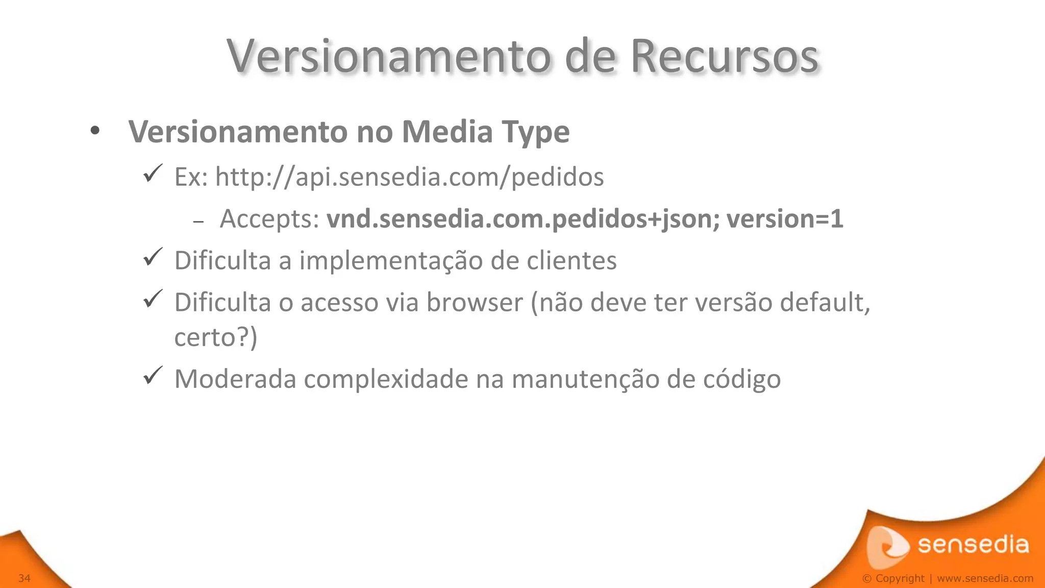Versionamento de Recursos
     • Versionamento no Media Type
         Ex: http://api.sensedia.com/pedidos
           – Accepts: vnd.sensedia.com.pedidos+json; version=1

         Dificulta a implementação de clientes
         Dificulta o acesso via browser (não deve ter versão default,
          certo?)
         Moderada complexidade na manutenção de código




34                                                                   © Copyright | www.sensedia.com
 