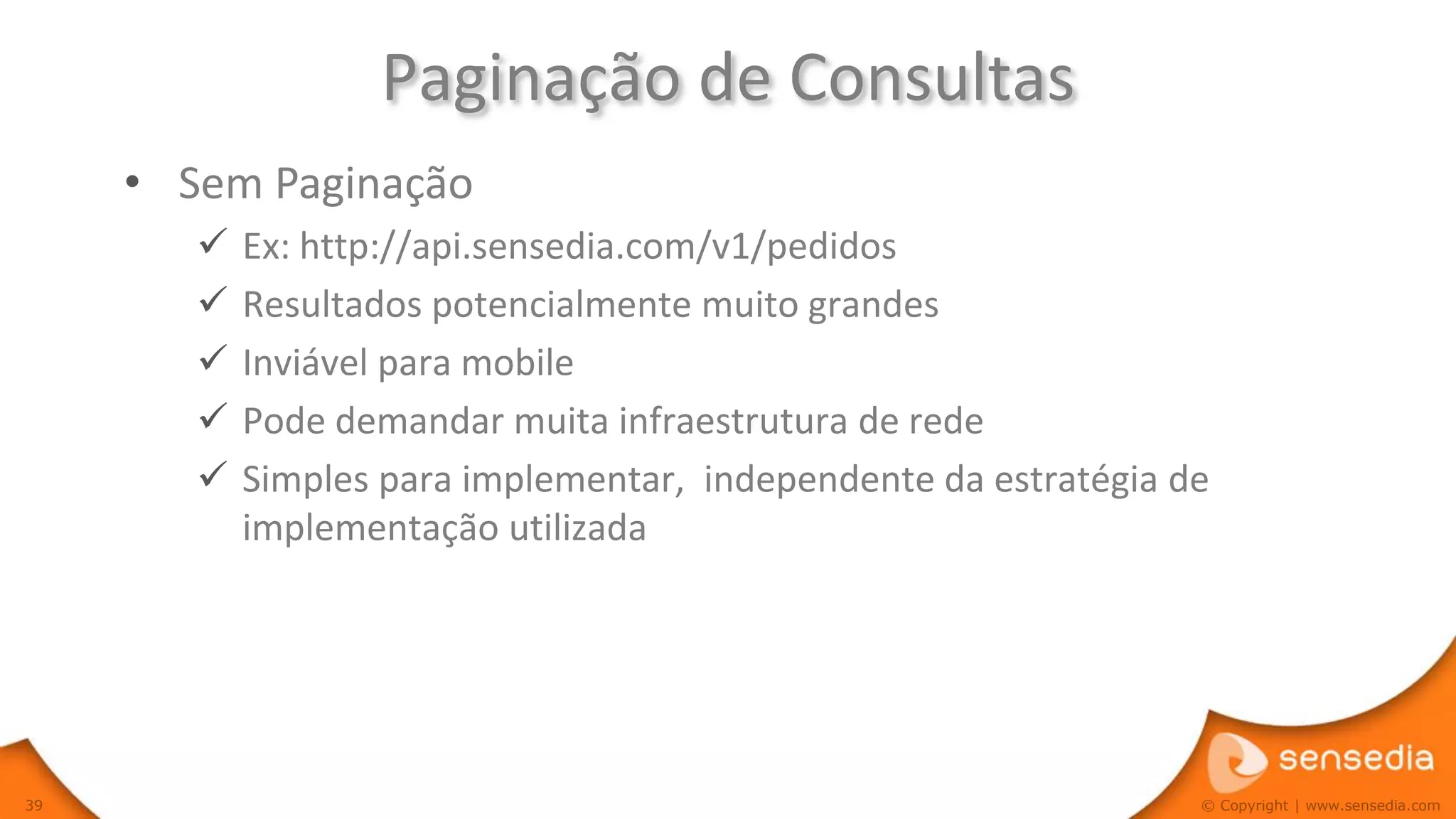 Paginação de Consultas
     • Sem Paginação
           Ex: http://api.sensedia.com/v1/pedidos
           Resultados potencialmente muito grandes
           Inviável para mobile
           Pode demandar muita infraestrutura de rede
           Simples para implementar, independente da estratégia de
            implementação utilizada




39                                                                © Copyright | www.sensedia.com
 