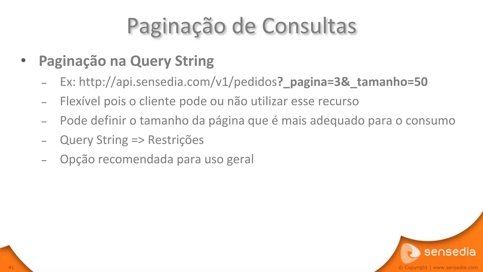 Paginação de Consultas
     • Paginação na Query String
       –   Ex: http://api.sensedia.com/v1/pedidos?_pagina=3&_tamanho=50
       –   Flexível pois o cliente pode ou não utilizar esse recurso
       –   Pode definir o tamanho da página que é mais adequado para o consumo
       –   Query String => Restrições
       –   Opção recomendada para uso geral




41                                                                  © Copyright | www.sensedia.com
 