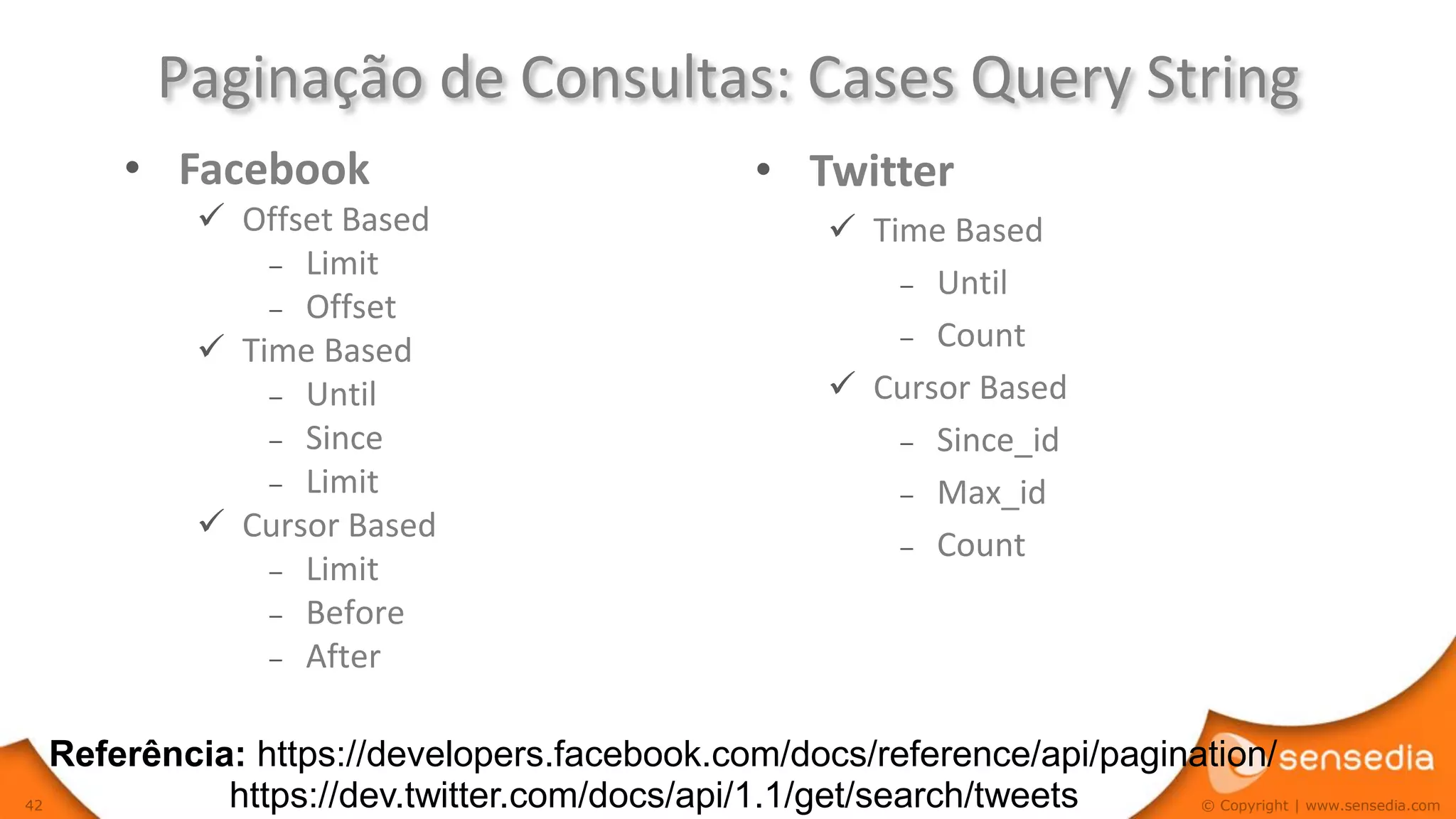 Paginação de Consultas: Cases Query String
         • Facebook                            • Twitter
              Offset Based                         Time Based
                 – Limit
                                                       – Until
                 – Offset
                                                       – Count
              Time Based
                 – Until                            Cursor Based
                 – Since                               – Since_id
                 – Limit                               – Max_id
              Cursor Based
                                                       – Count
                 – Limit
                 – Before
                 – After


     Referência: https://developers.facebook.com/docs/reference/api/pagination/
42             https://dev.twitter.com/docs/api/1.1/get/search/tweets     © Copyright | www.sensedia.com
 