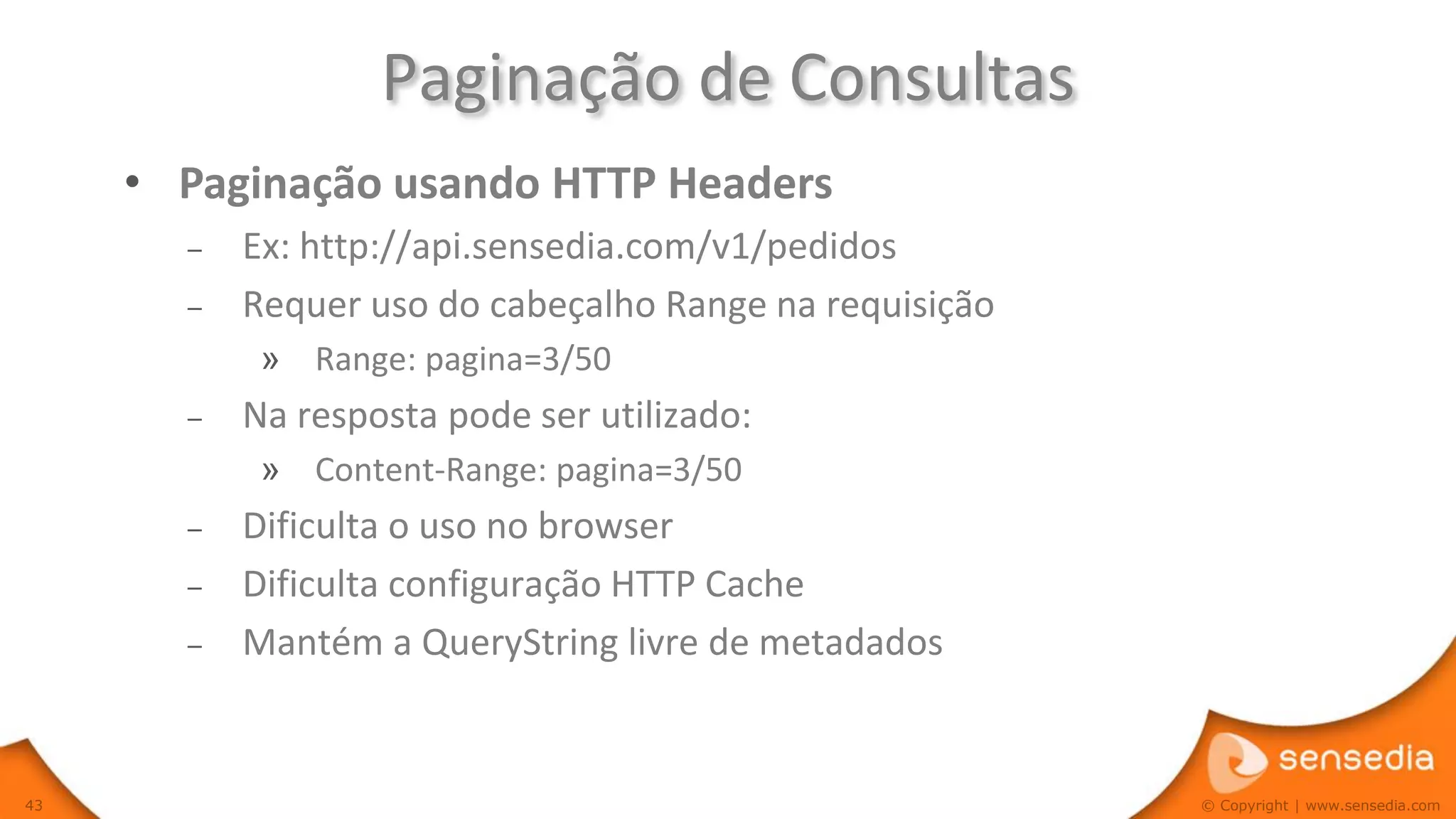 Paginação de Consultas
     • Paginação usando HTTP Headers
       –   Ex: http://api.sensedia.com/v1/pedidos
       –   Requer uso do cabeçalho Range na requisição
            » Range: pagina=3/50
       –   Na resposta pode ser utilizado:
            » Content-Range: pagina=3/50
       –   Dificulta o uso no browser
       –   Dificulta configuração HTTP Cache
       –   Mantém a QueryString livre de metadados


43                                                       © Copyright | www.sensedia.com
 