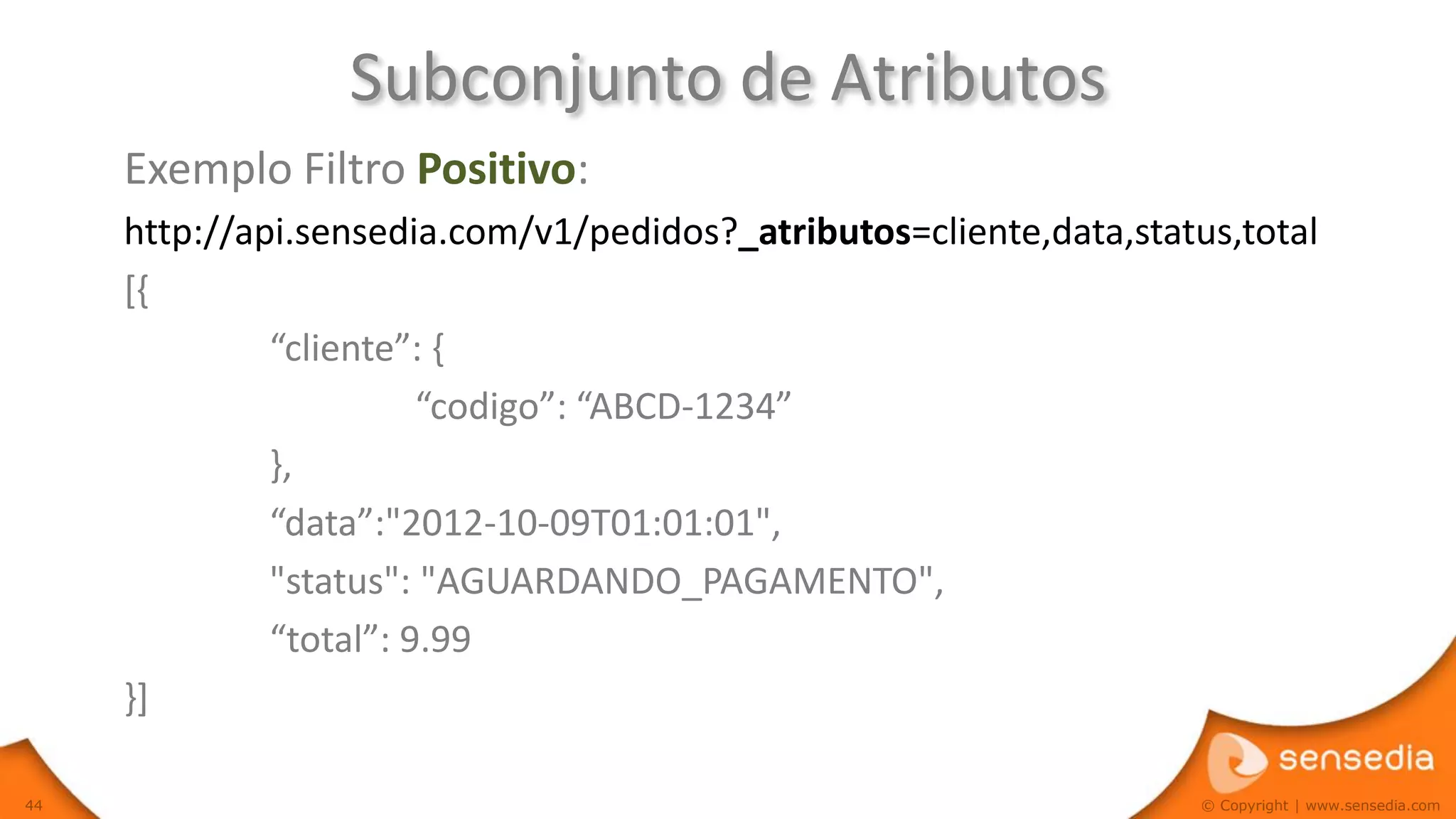 Subconjunto de Atributos
     Exemplo Filtro Positivo:
     http://api.sensedia.com/v1/pedidos?_atributos=cliente,data,status,total
     [{
              “cliente”: {
                        “codigo”: “ABCD-1234”
              },
              “data”:"2012-10-09T01:01:01",
              "status": "AGUARDANDO_PAGAMENTO",
              “total”: 9.99
     }]

44                                                                   © Copyright | www.sensedia.com
 