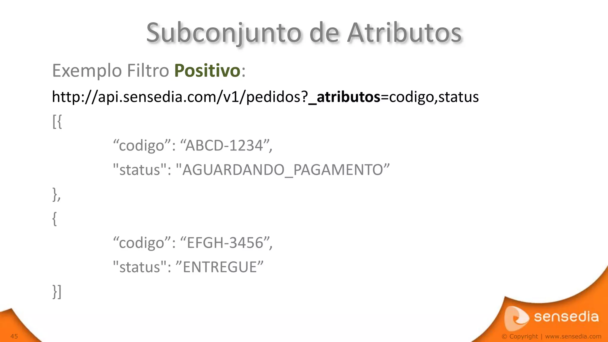 Subconjunto de Atributos
     Exemplo Filtro Positivo:
     http://api.sensedia.com/v1/pedidos?_atributos=codigo,status
     [{
              “codigo”: “ABCD-1234”,
              "status": "AGUARDANDO_PAGAMENTO”
     },
     {
              “codigo”: “EFGH-3456”,
              "status": ”ENTREGUE”
     }]

45                                                                 © Copyright | www.sensedia.com
 