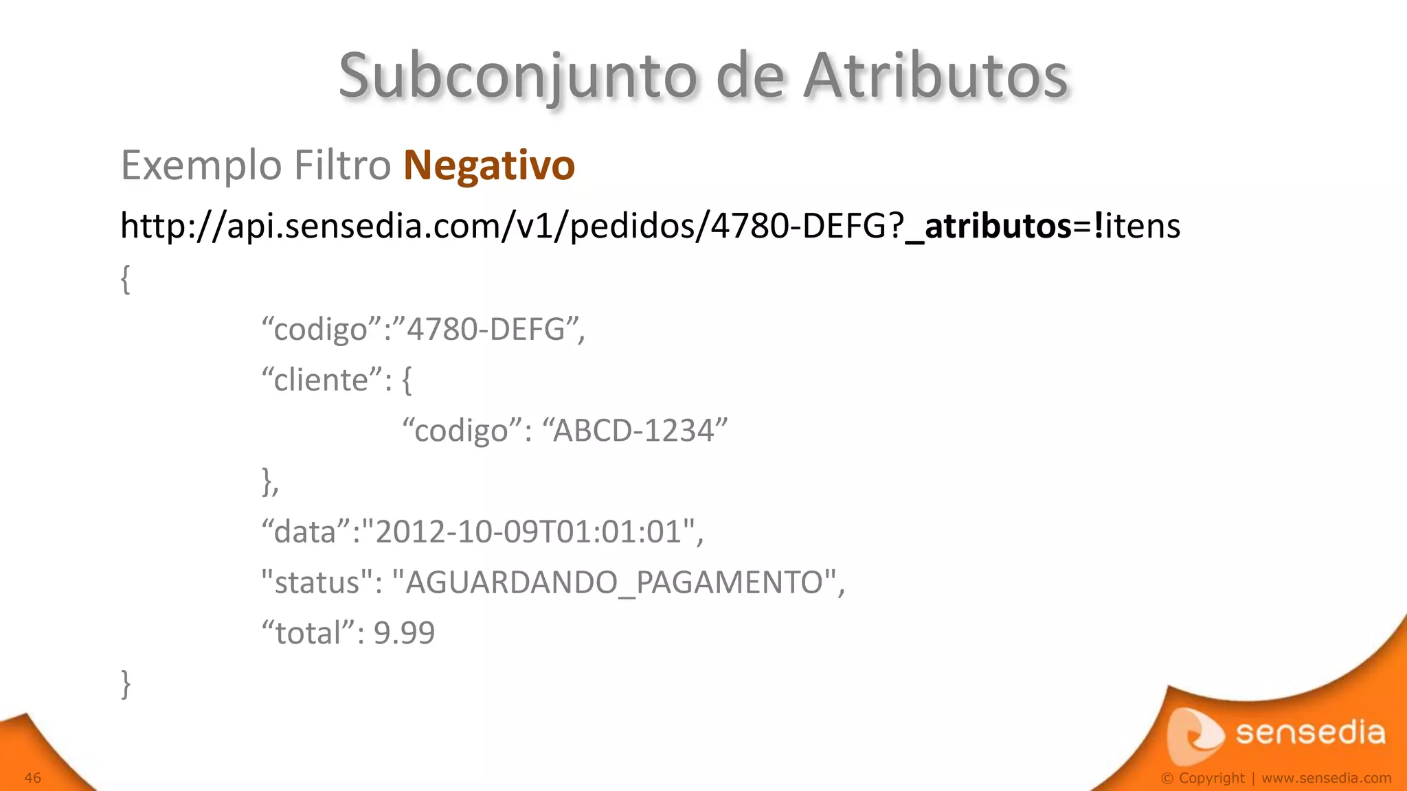Subconjunto de Atributos
     Exemplo Filtro Negativo
     http://api.sensedia.com/v1/pedidos/4780-DEFG?_atributos=!itens
     {
             “codigo”:”4780-DEFG”,
             “cliente”: {
                        “codigo”: “ABCD-1234”
             },
             “data”:"2012-10-09T01:01:01",
             "status": "AGUARDANDO_PAGAMENTO",
             “total”: 9.99
     }

46                                                               © Copyright | www.sensedia.com
 