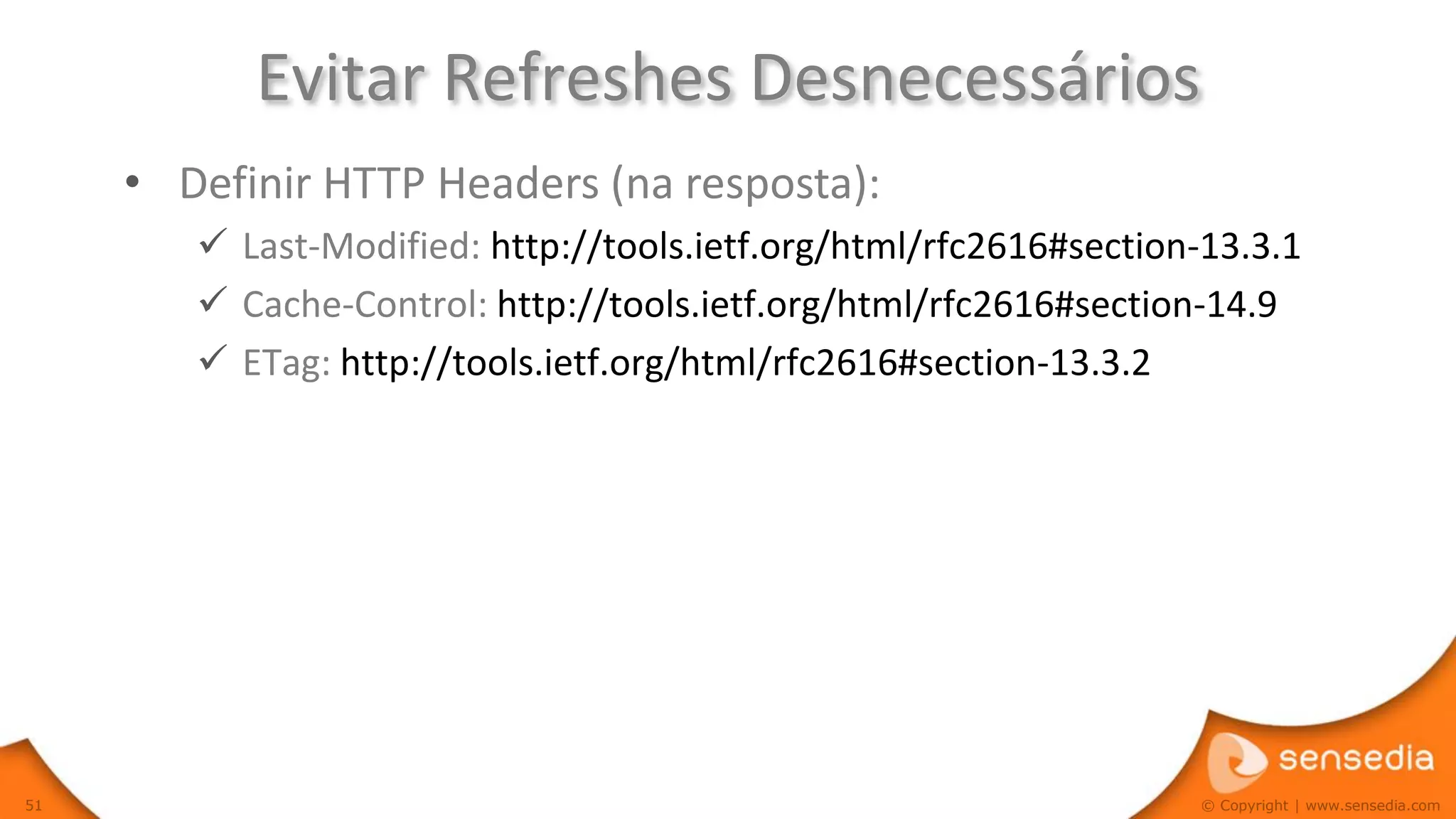 Evitar Refreshes Desnecessários
     • Definir HTTP Headers (na resposta):
         Last-Modified: http://tools.ietf.org/html/rfc2616#section-13.3.1
         Cache-Control: http://tools.ietf.org/html/rfc2616#section-14.9
         ETag: http://tools.ietf.org/html/rfc2616#section-13.3.2




51                                                                 © Copyright | www.sensedia.com
 