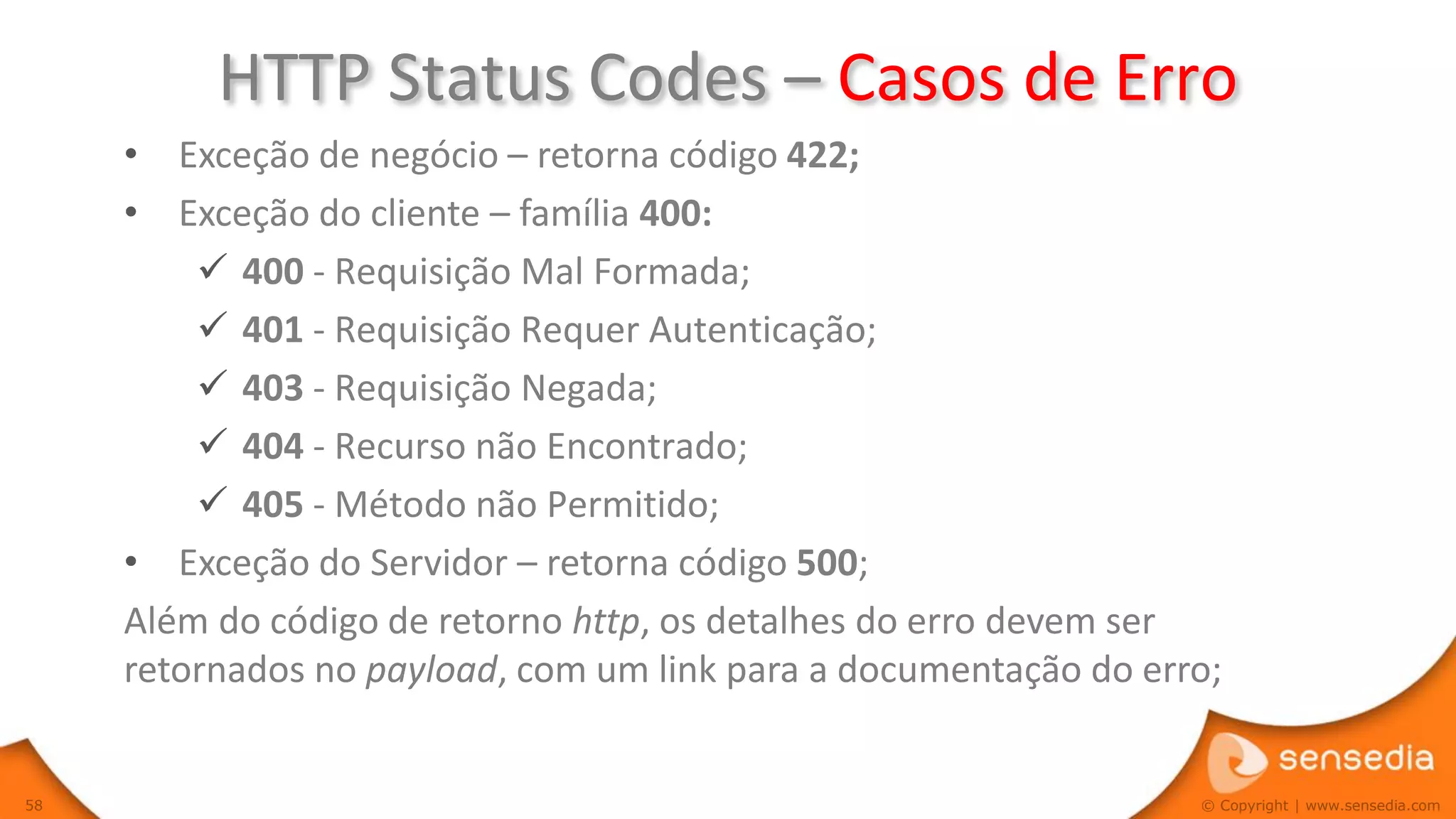 HTTP Status Codes – Casos de Erro
     • Exceção de negócio – retorna código 422;
     • Exceção do cliente – família 400:
          400 - Requisição Mal Formada;
          401 - Requisição Requer Autenticação;
          403 - Requisição Negada;
          404 - Recurso não Encontrado;
          405 - Método não Permitido;
     • Exceção do Servidor – retorna código 500;
     Além do código de retorno http, os detalhes do erro devem ser
     retornados no payload, com um link para a documentação do erro;


58                                                                © Copyright | www.sensedia.com
 
