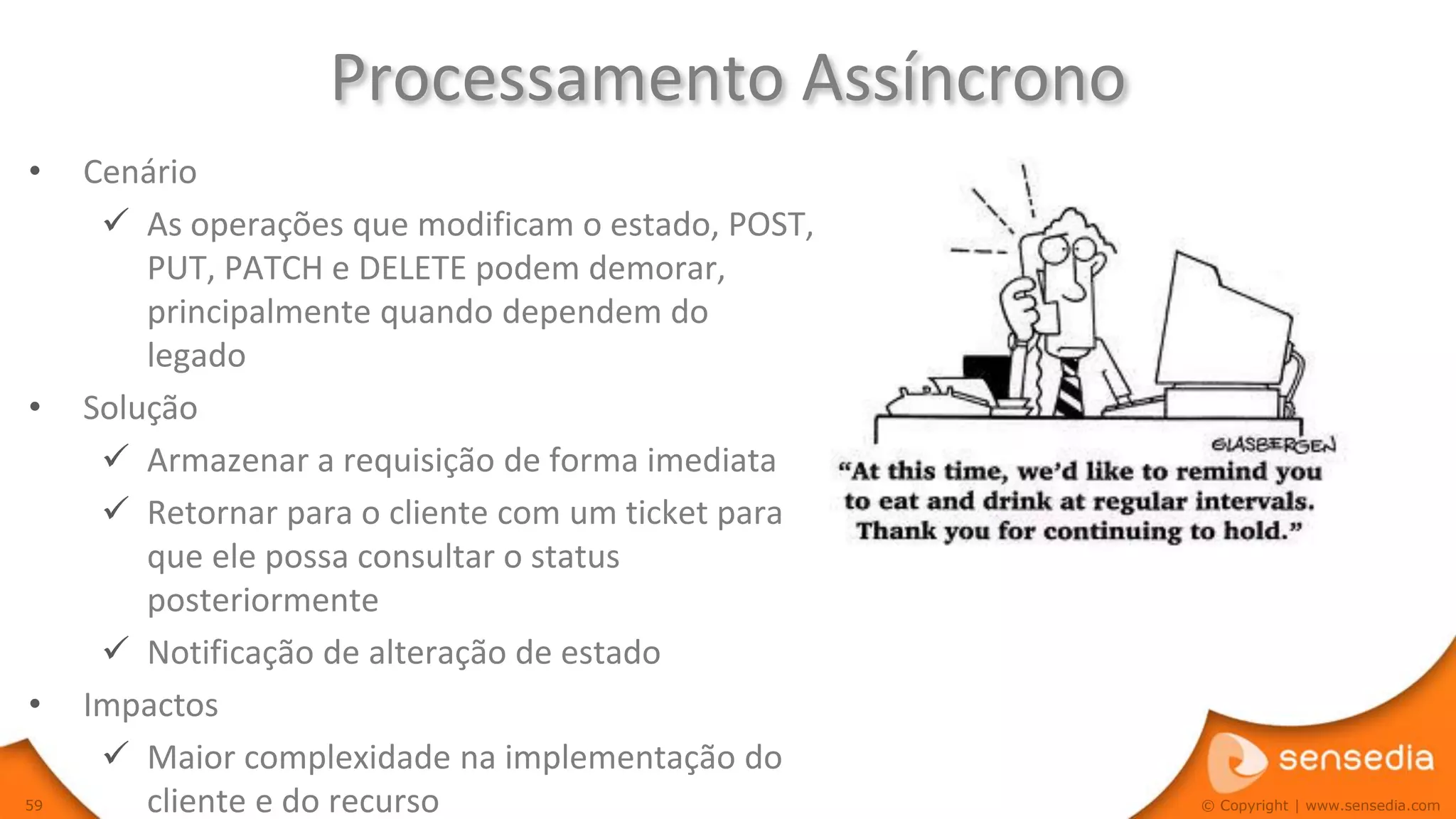 Processamento Assíncrono
•    Cenário
       As operações que modificam o estado, POST,
         PUT, PATCH e DELETE podem demorar,
         principalmente quando dependem do
         legado
•    Solução
       Armazenar a requisição de forma imediata
       Retornar para o cliente com um ticket para
         que ele possa consultar o status
         posteriormente
       Notificação de alteração de estado
•    Impactos
       Maior complexidade na implementação do
59       cliente e do recurso                        © Copyright | www.sensedia.com
 