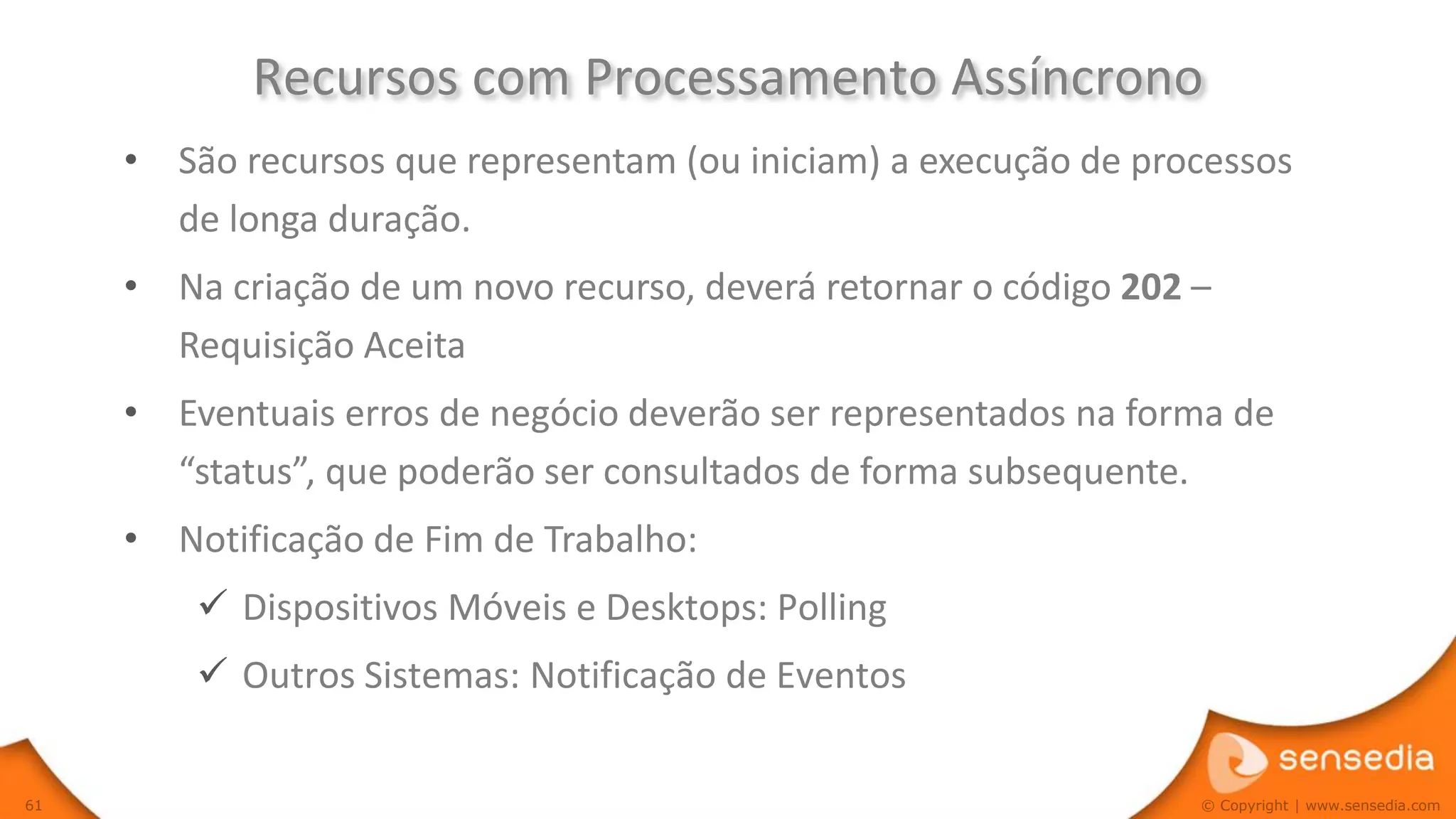 Recursos com Processamento Assíncrono
     • São recursos que representam (ou iniciam) a execução de processos
       de longa duração.
     • Na criação de um novo recurso, deverá retornar o código 202 –
       Requisição Aceita
     • Eventuais erros de negócio deverão ser representados na forma de
       “status”, que poderão ser consultados de forma subsequente.
     • Notificação de Fim de Trabalho:
          Dispositivos Móveis e Desktops: Polling
          Outros Sistemas: Notificação de Eventos


61                                                                 © Copyright | www.sensedia.com
 