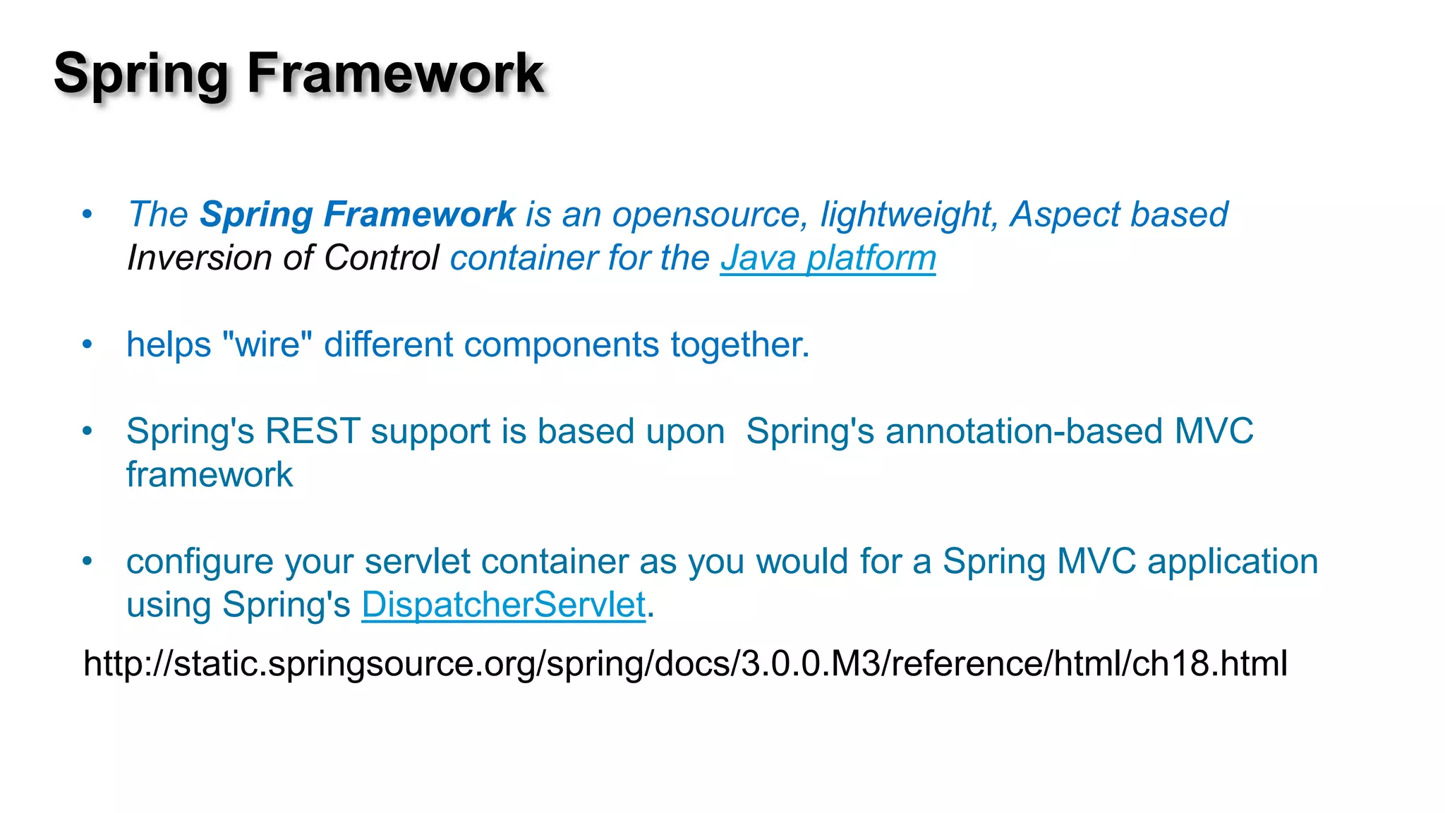 Spring Framework

• The Spring Framework is an opensource, lightweight, Aspect based
  Inversion of Control container for the Java platform

• helps "wire" different components together.

• Spring's REST support is based upon Spring's annotation-based MVC
  framework

• configure your servlet container as you would for a Spring MVC application
  using Spring's DispatcherServlet.
http://static.springsource.org/spring/docs/3.0.0.M3/reference/html/ch18.html
 
