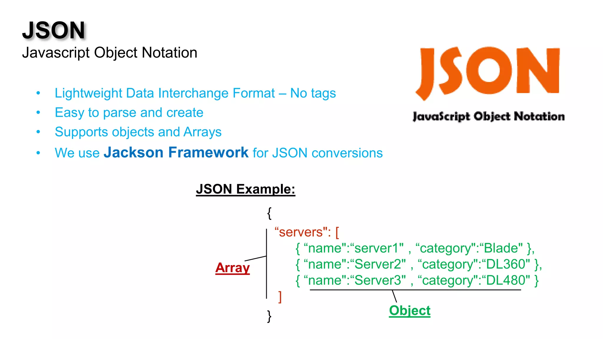 JSON
Javascript Object Notation

  •   Lightweight Data Interchange Format – No tags
  •   Easy to parse and create
  •   Supports objects and Arrays
  •   We use Jackson Framework for JSON conversions

                            JSON Example:
                                       {
                                         “servers": [
                                             { “name":“server1" , “category":“Blade" },




                                                               A
                               Array    A { “name":“Server2" , “category":“DL360" },
                                             { “name":“Server3" , “category":“DL480" }
                                          ]
                                       }                    Object
 