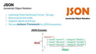 JSON
Javascript Object Notation

  •   Lightweight Data Interchange Format – No tags
  •   Easy to parse and create
  •   Supports objects and Arrays
  •   We use Jackson Framework for JSON conversions

                            JSON Example:
                                       {
                                         “servers": [
                                             { “name":“server1" , “category":“Blade" },




                                                               A
                               Array    A { “name":“Server2" , “category":“DL360" },
                                             { “name":“Server3" , “category":“DL480" }
                                          ]
                                       }                    Object
 
