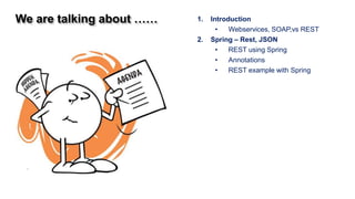 We are talking about ……   1.   Introduction
                                 •   Webservices, SOAP,vs REST
                          2.   Spring – Rest, JSON
                                 •   REST using Spring
                                 •   Annotations
                                 •   REST example with Spring
 