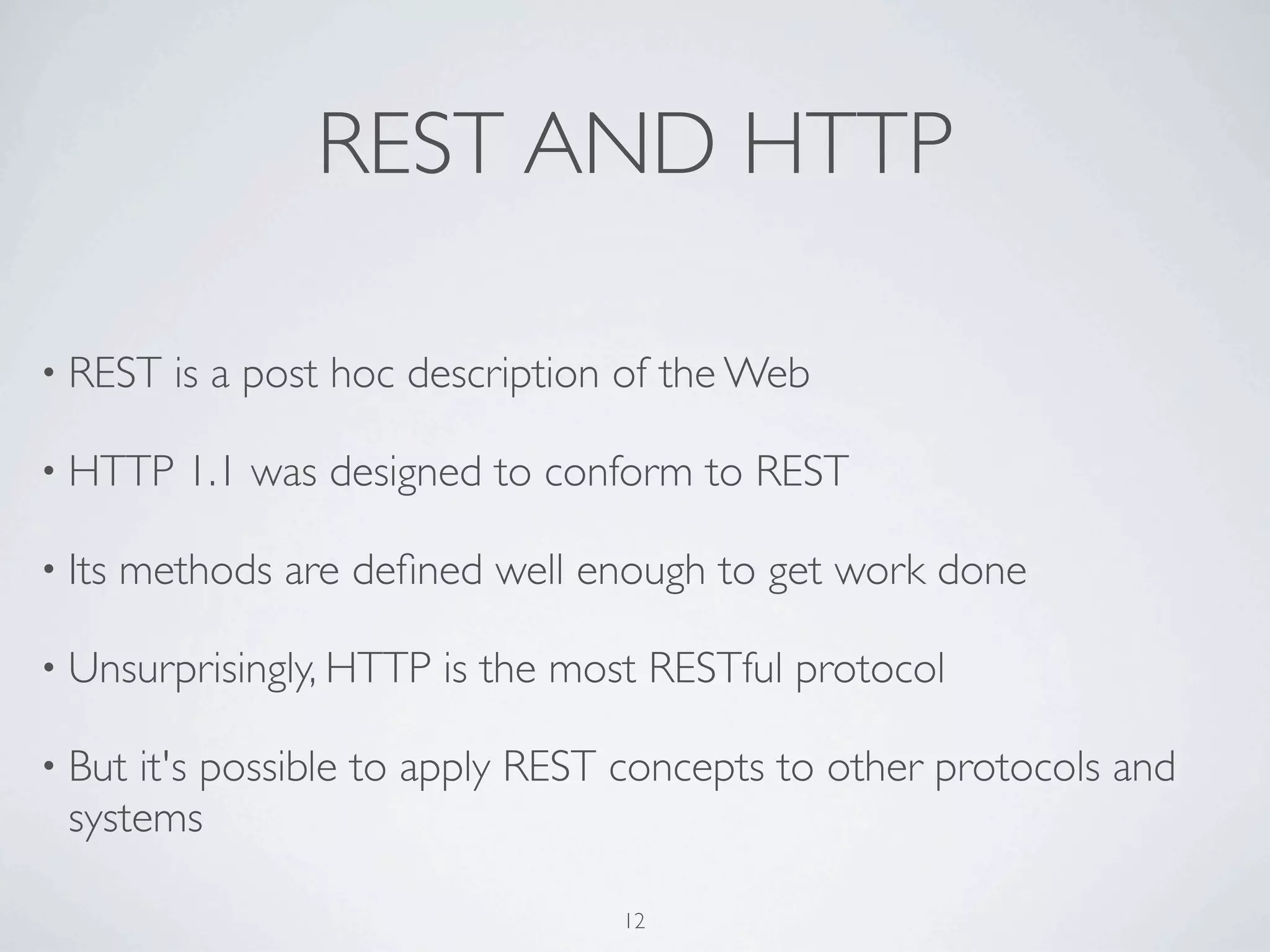 REST AND HTTP

• REST    is a post hoc description of the Web

• HTTP     1.1 was designed to conform to REST

• Its   methods are deﬁned well enough to get work done

• Unsurprisingly, HTTP   is the most RESTful protocol

• But it's possible to apply REST concepts to other protocols and
  systems

                                   12
 