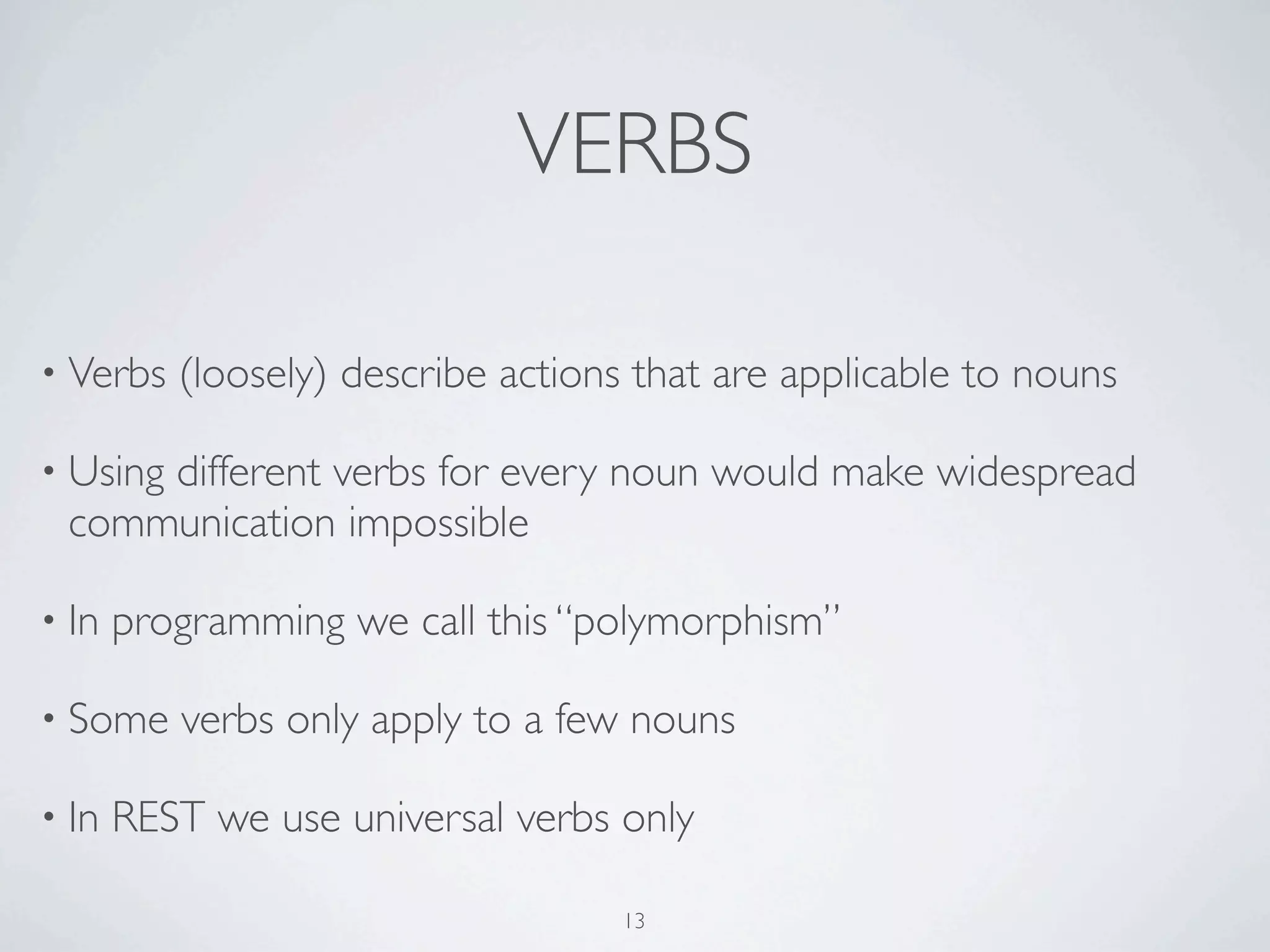 VERBS

• Verbs   (loosely) describe actions that are applicable to nouns

• Using
     different verbs for every noun would make widespread
 communication impossible

• In   programming we call this “polymorphism”

• Some    verbs only apply to a few nouns

• In   REST we use universal verbs only

                                    13
 
