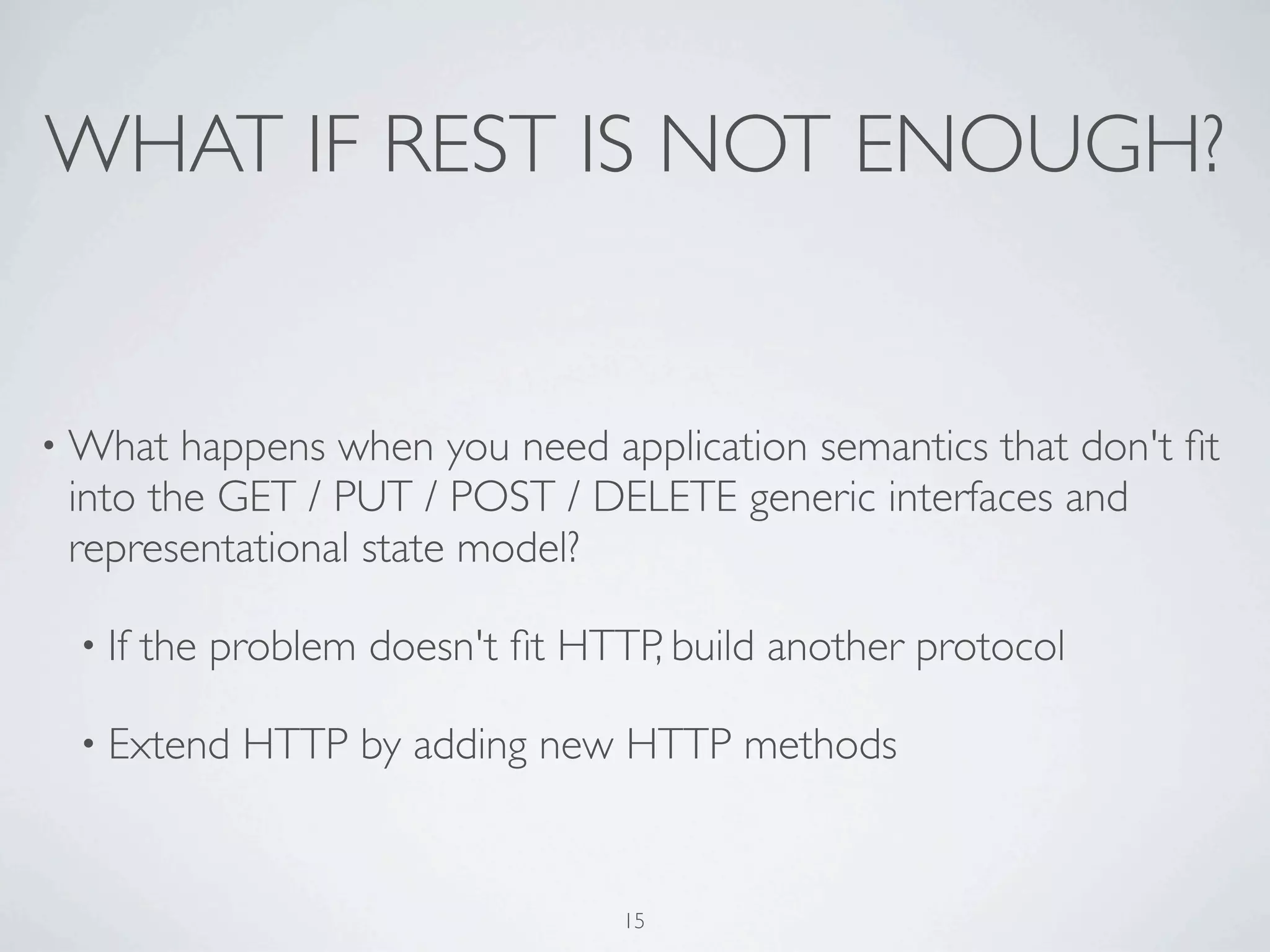 WHAT IF REST IS NOT ENOUGH?


• What  happens when you need application semantics that don't ﬁt
 into the GET / PUT / POST / DELETE generic interfaces and
 representational state model?

 • If   the problem doesn't ﬁt HTTP, build another protocol

 • Extend    HTTP by adding new HTTP methods


                                  15
 