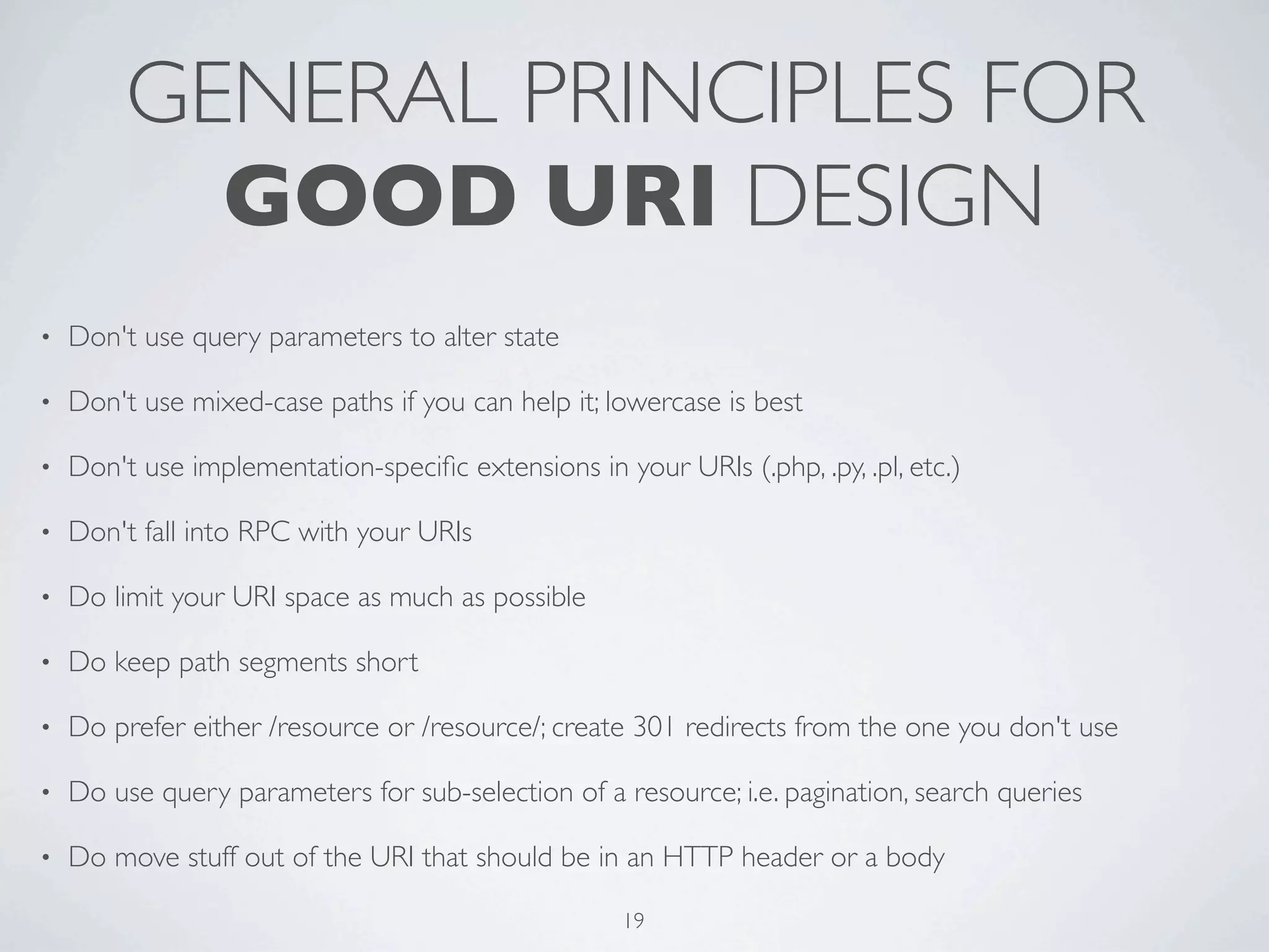 GENERAL PRINCIPLES FOR
           GOOD URI DESIGN
•   Don't use query parameters to alter state

•   Don't use mixed-case paths if you can help it; lowercase is best

•   Don't use implementation-speciﬁc extensions in your URIs (.php, .py, .pl, etc.)

•   Don't fall into RPC with your URIs

•   Do limit your URI space as much as possible

•   Do keep path segments short

•   Do prefer either /resource or /resource/; create 301 redirects from the one you don't use

•   Do use query parameters for sub-selection of a resource; i.e. pagination, search queries

•   Do move stuff out of the URI that should be in an HTTP header or a body

                                                     19
 