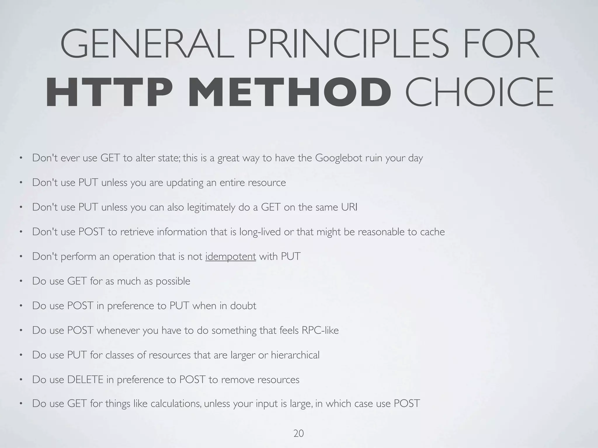 GENERAL PRINCIPLES FOR
      HTTP METHOD CHOICE
•   Don't ever use GET to alter state; this is a great way to have the Googlebot ruin your day

•   Don't use PUT unless you are updating an entire resource

•   Don't use PUT unless you can also legitimately do a GET on the same URI

•   Don't use POST to retrieve information that is long-lived or that might be reasonable to cache

•   Don't perform an operation that is not idempotent with PUT

•   Do use GET for as much as possible

•   Do use POST in preference to PUT when in doubt

•   Do use POST whenever you have to do something that feels RPC-like

•   Do use PUT for classes of resources that are larger or hierarchical

•   Do use DELETE in preference to POST to remove resources

•   Do use GET for things like calculations, unless your input is large, in which case use POST

                                                                 20
 