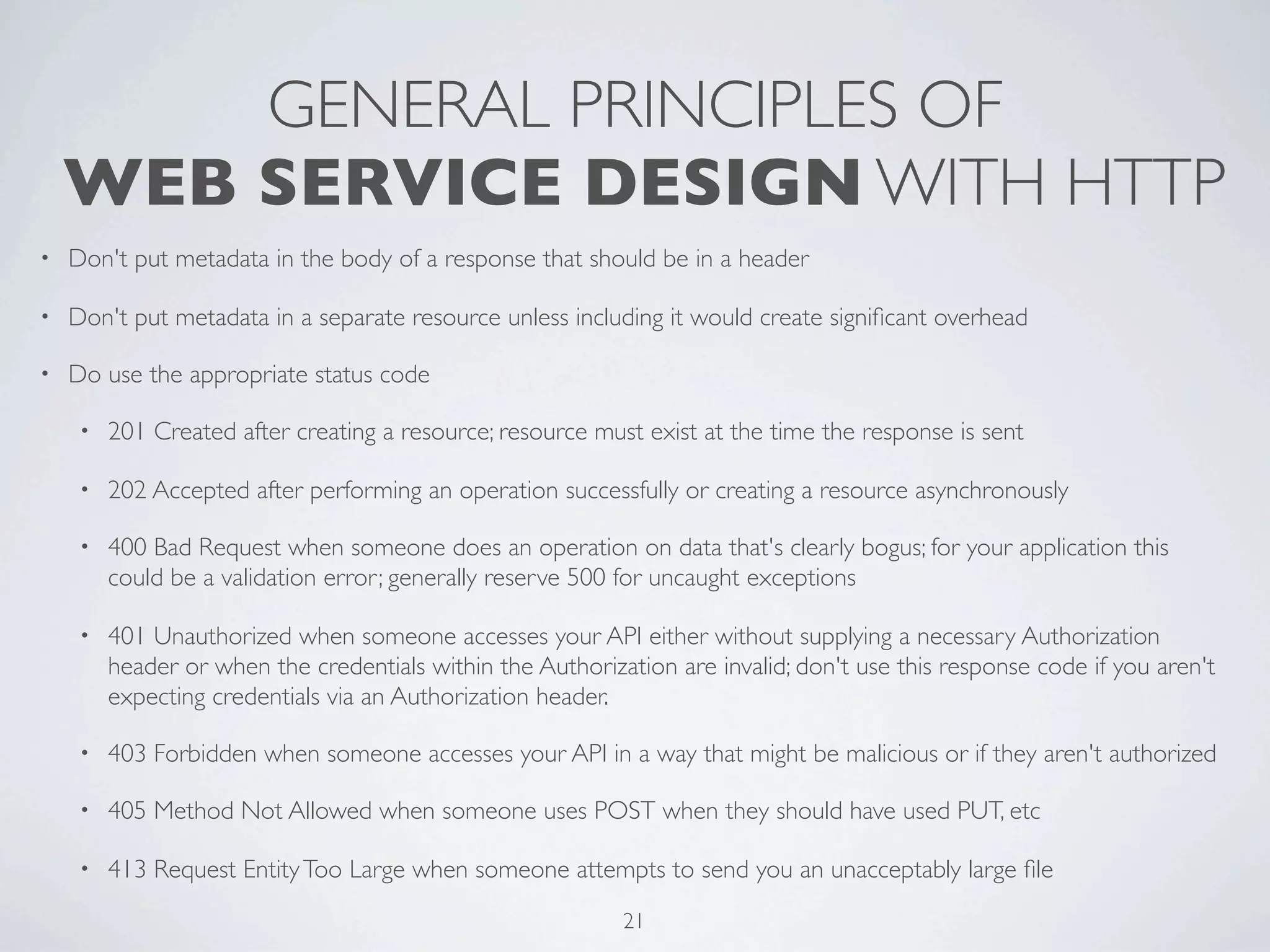 GENERAL PRINCIPLES OF
    WEB SERVICE DESIGN WITH HTTP
•   Don't put metadata in the body of a response that should be in a header

•   Don't put metadata in a separate resource unless including it would create signiﬁcant overhead

•   Do use the appropriate status code

     •   201 Created after creating a resource; resource must exist at the time the response is sent

     •   202 Accepted after performing an operation successfully or creating a resource asynchronously

     •   400 Bad Request when someone does an operation on data that's clearly bogus; for your application this
         could be a validation error; generally reserve 500 for uncaught exceptions

     •   401 Unauthorized when someone accesses your API either without supplying a necessary Authorization
         header or when the credentials within the Authorization are invalid; don't use this response code if you aren't
         expecting credentials via an Authorization header.

     •   403 Forbidden when someone accesses your API in a way that might be malicious or if they aren't authorized

     •   405 Method Not Allowed when someone uses POST when they should have used PUT, etc

     •   413 Request Entity Too Large when someone attempts to send you an unacceptably large ﬁle
                                                            21
 