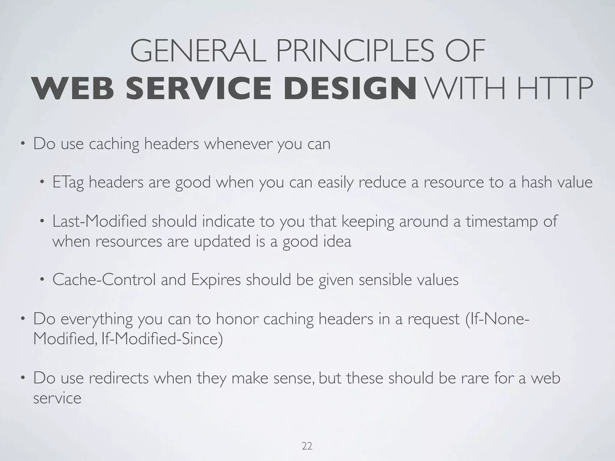 GENERAL PRINCIPLES OF
    WEB SERVICE DESIGN WITH HTTP
•   Do use caching headers whenever you can

    •   ETag headers are good when you can easily reduce a resource to a hash value

    •   Last-Modiﬁed should indicate to you that keeping around a timestamp of
        when resources are updated is a good idea

    •   Cache-Control and Expires should be given sensible values

•   Do everything you can to honor caching headers in a request (If-None-
    Modiﬁed, If-Modiﬁed-Since)

•   Do use redirects when they make sense, but these should be rare for a web
    service

                                          22
 