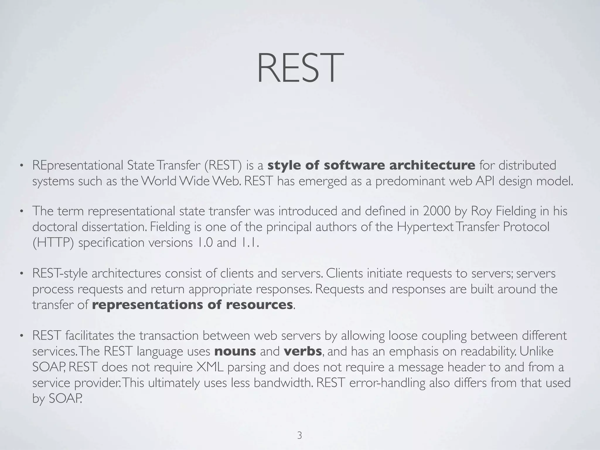 REST

•   REpresentational State Transfer (REST) is a style of software architecture for distributed
    systems such as the World Wide Web. REST has emerged as a predominant web API design model.

•   The term representational state transfer was introduced and deﬁned in 2000 by Roy Fielding in his
    doctoral dissertation. Fielding is one of the principal authors of the Hypertext Transfer Protocol
    (HTTP) speciﬁcation versions 1.0 and 1.1.

•   REST-style architectures consist of clients and servers. Clients initiate requests to servers; servers
    process requests and return appropriate responses. Requests and responses are built around the
    transfer of representations of resources.

•   REST facilitates the transaction between web servers by allowing loose coupling between different
    services. The REST language uses nouns and verbs, and has an emphasis on readability. Unlike
    SOAP, REST does not require XML parsing and does not require a message header to and from a
    service provider. This ultimately uses less bandwidth. REST error-handling also differs from that used
    by SOAP.

                                                       3
 