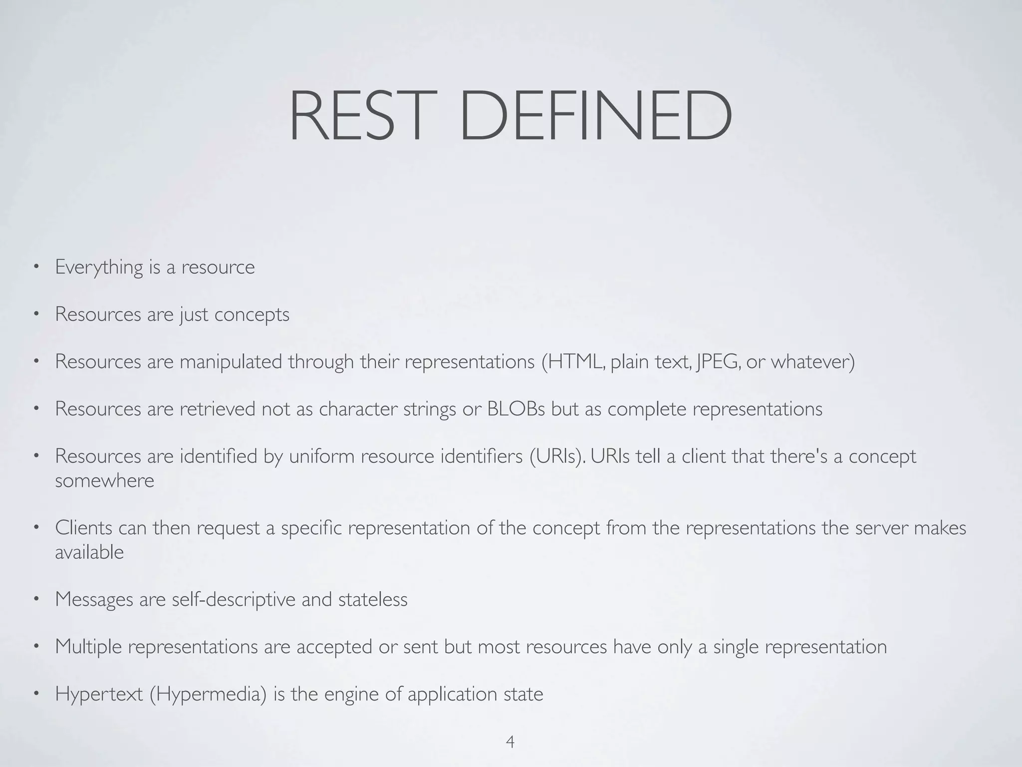 REST DEFINED
•   Everything is a resource

•   Resources are just concepts

•   Resources are manipulated through their representations (HTML, plain text, JPEG, or whatever)

•   Resources are retrieved not as character strings or BLOBs but as complete representations

•   Resources are identiﬁed by uniform resource identiﬁers (URIs). URIs tell a client that there's a concept
    somewhere

•   Clients can then request a speciﬁc representation of the concept from the representations the server makes
    available

•   Messages are self-descriptive and stateless

•   Multiple representations are accepted or sent but most resources have only a single representation

•   Hypertext (Hypermedia) is the engine of application state

                                                          4
 