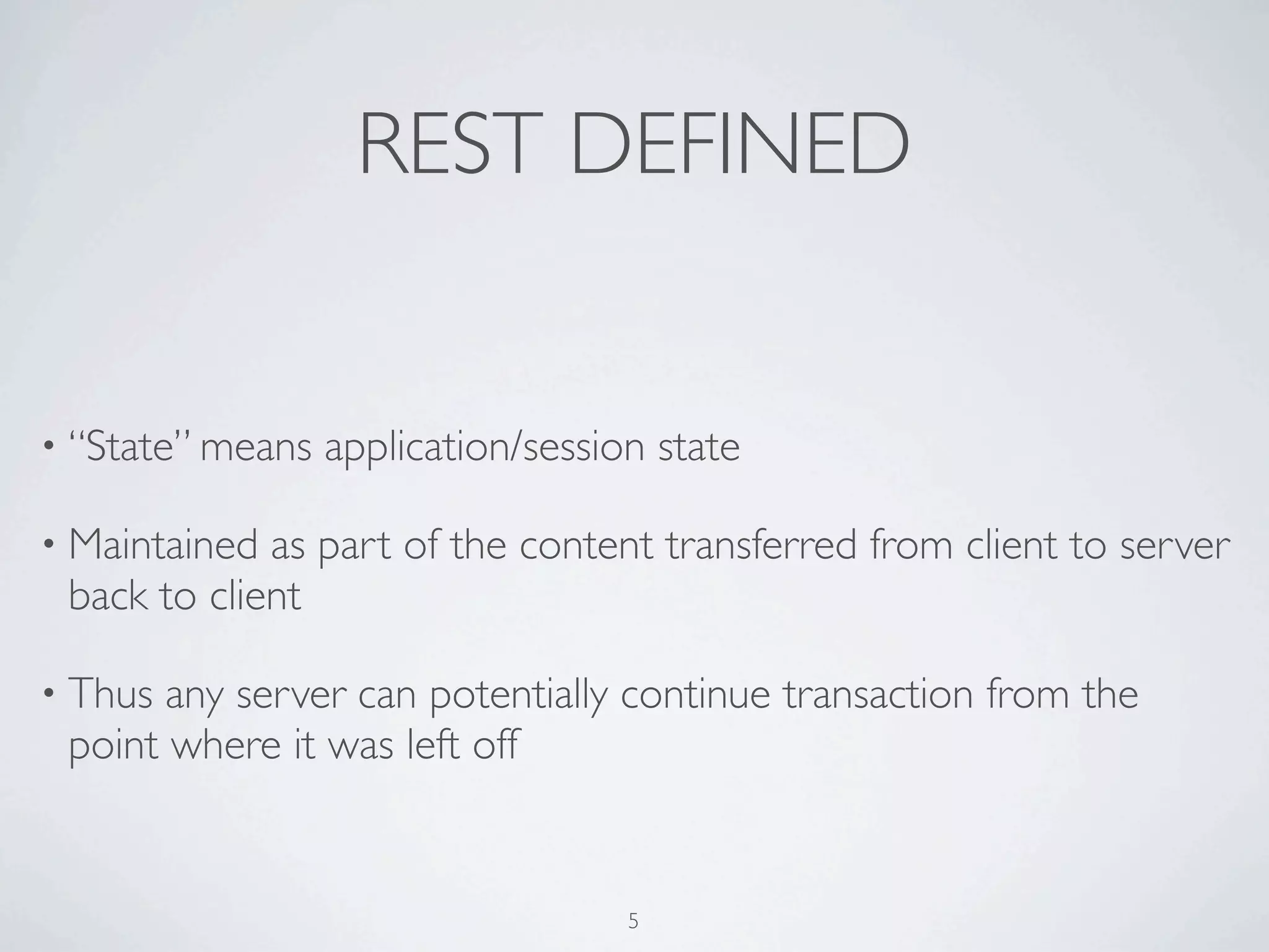 REST DEFINED


• “State” means   application/session state

• Maintained as part of the content transferred from client to server
 back to client

• Thus any server can potentially continue transaction from the
 point where it was left off


                                    5
 