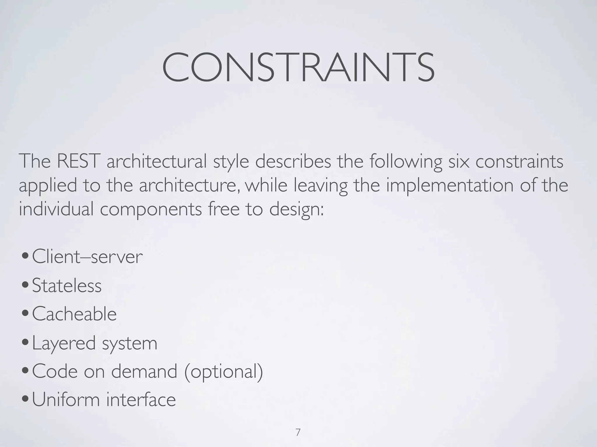 CONSTRAINTS

The REST architectural style describes the following six constraints
applied to the architecture, while leaving the implementation of the
individual components free to design:

•Client–server
•Stateless
•Cacheable
•Layered system
•Code on demand (optional)
•Uniform interface
                                  7
 