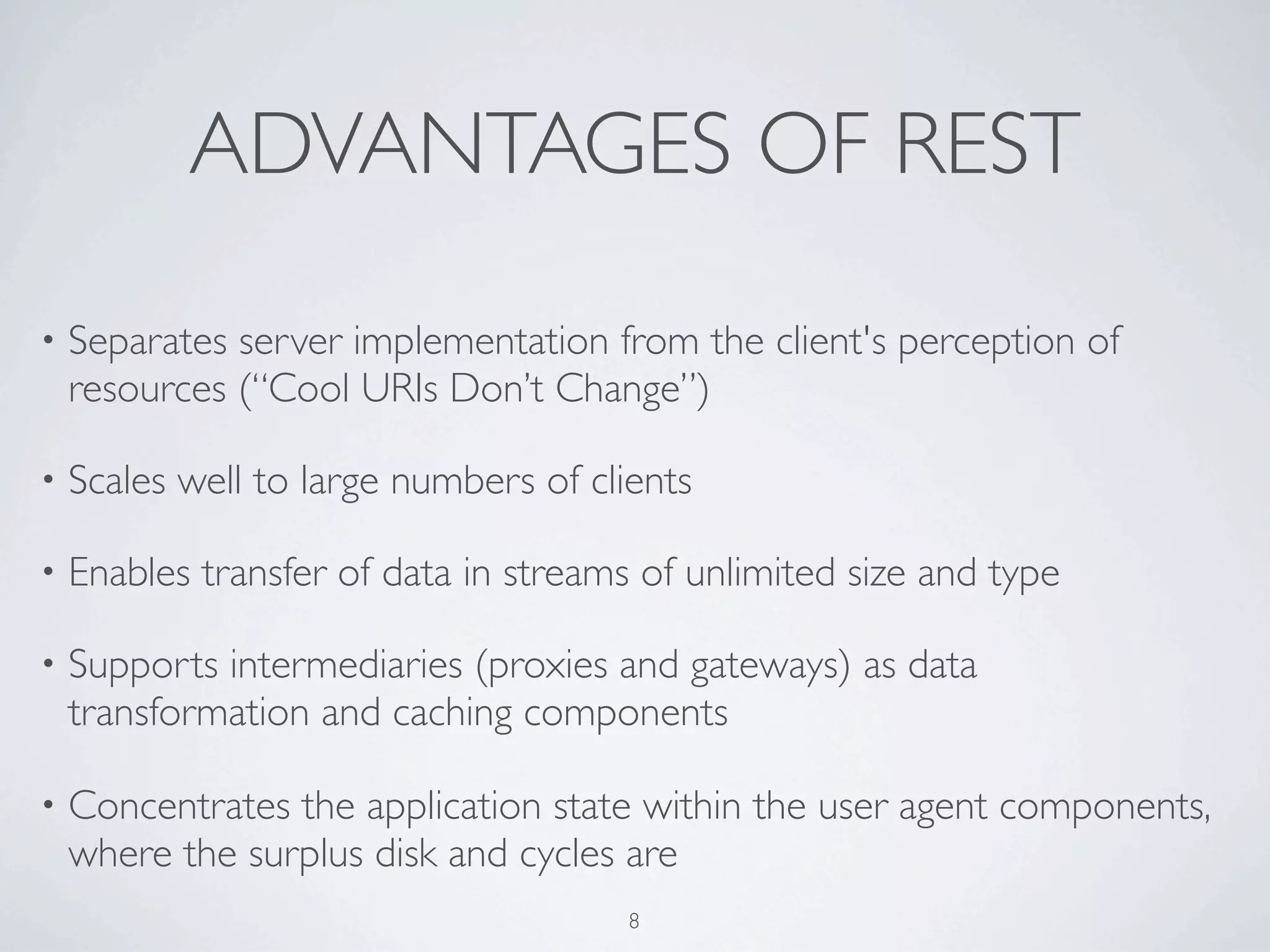ADVANTAGES OF REST

•   Separates server implementation from the client's perception of
    resources (“Cool URIs Don’t Change”)

•   Scales well to large numbers of clients

•   Enables transfer of data in streams of unlimited size and type

•   Supports intermediaries (proxies and gateways) as data
    transformation and caching components

•   Concentrates the application state within the user agent components,
    where the surplus disk and cycles are
                                       8
 